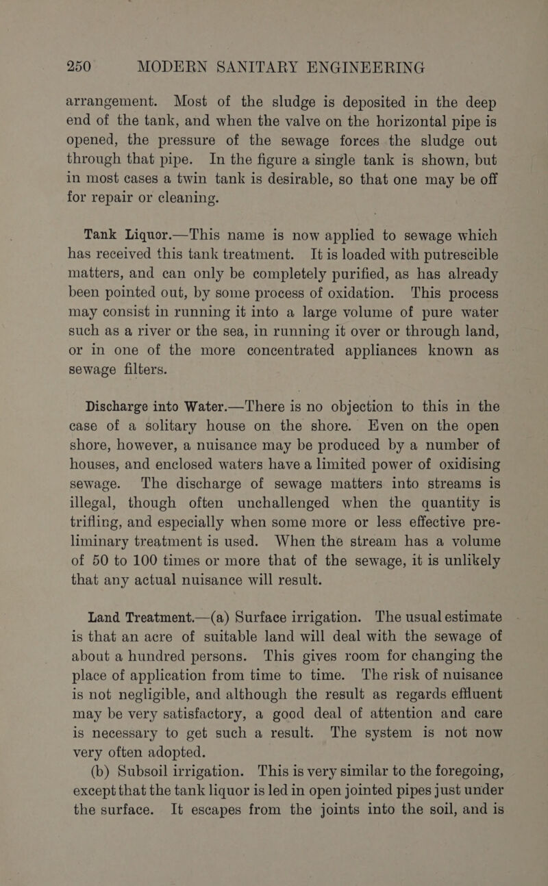 arrangement. Most of the sludge is deposited in the deep end of the tank, and when the valve on the horizontal pipe is opened, the pressure of the sewage forces the sludge out through that pipe. In the figure a single tank is shown, but in most cases a twin tank is desirable, so that one may be off for repair or cleaning. Tank Liquor.—This name is now applied to sewage which has received this tank treatment. It is loaded with putrescible matters, and can only be completely purified, as has already been pointed out, by some process of oxidation. This process may consist in running it into a large volume of pure water such as a river or the sea, in running it over or through land, or in one of the more concentrated appliances known as sewage filters. Discharge into Water.—There is no objection to this in the case of a solitary house on the shore. Even on the open shore, however, a nuisance may be produced by a number of houses, and enclosed waters have a limited power of oxidising sewage. The discharge of sewage matters into streams is illegal, though often unchallenged when the quantity is trifling, and especially when some more or less effective pre- liminary treatment is used. When the stream has a volume of 50 to 100 times or more that of the sewage, it is unlikely that any actual nuisance will result. Land Treatment.—(a) Surface irrigation. The usual estimate is that an acre of suitable land will deal with the sewage of about a hundred persons. This gives room for changing the place of application from time to time. The risk of nuisance is not negligible, and although the result as regards effluent may be very satisfactory, a good deal of attention and care is necessary to get such a result. The system is not now very often adopted. (b) Subsoil irrigation. This is very similar to the foregoing, except that the tank liquor is led in open jointed pipes just under the surface. It escapes from the joints into the soil, and is