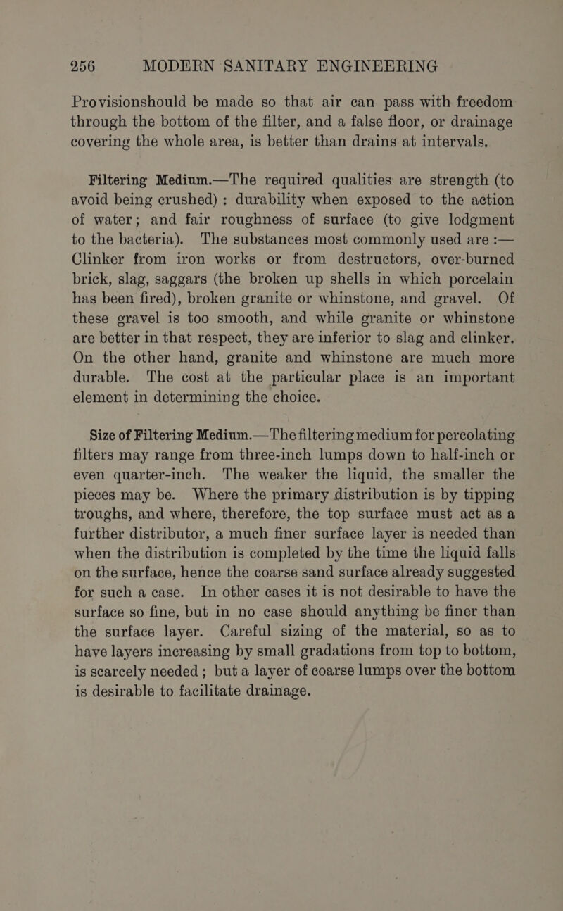 Provisionshould be made so that air can pass with freedom through the bottom of the filter, and a false floor, or drainage covering the whole area, is better than drains at intervals, Filtering Medium.—The required qualities are strength (to avoid being crushed) : durability when exposed to the action of water; and fair roughness of surface (to give lodgment to the bacteria). The substances most commonly used are :— Clinker from iron works or from destructors, over-burned brick, slag, saggars (the broken up shells in which porcelain has been fired), broken granite or whinstone, and gravel. Of these gravel is too smooth, and while granite or whinstone are better in that respect, they are inferior to slag and clinker. On the other hand, granite and whinstone are much more durable. The cost at the particular place is an important element in determining the choice. Size of Filtering Medium.—The filtering medium for percolating filters may range from three-inch lumps down to half-inch or even quarter-inch. The weaker the liquid, the smaller the pieces may be. Where the primary distribution is by tipping troughs, and where, therefore, the top surface must act as a further distributor, a much fimer surface layer is needed than when the distribution is completed by the time the liquid falls on the surface, hence the coarse sand surface already suggested for such a case. In other cases it is not desirable to have the surface so fine, but in no case should anything be finer than the surface layer. Careful sizing of the material, so as to have layers increasing by small gradations from top to bottom, is scarcely needed ; but a layer of coarse lumps over the bottom is desirable to facilitate drainage.