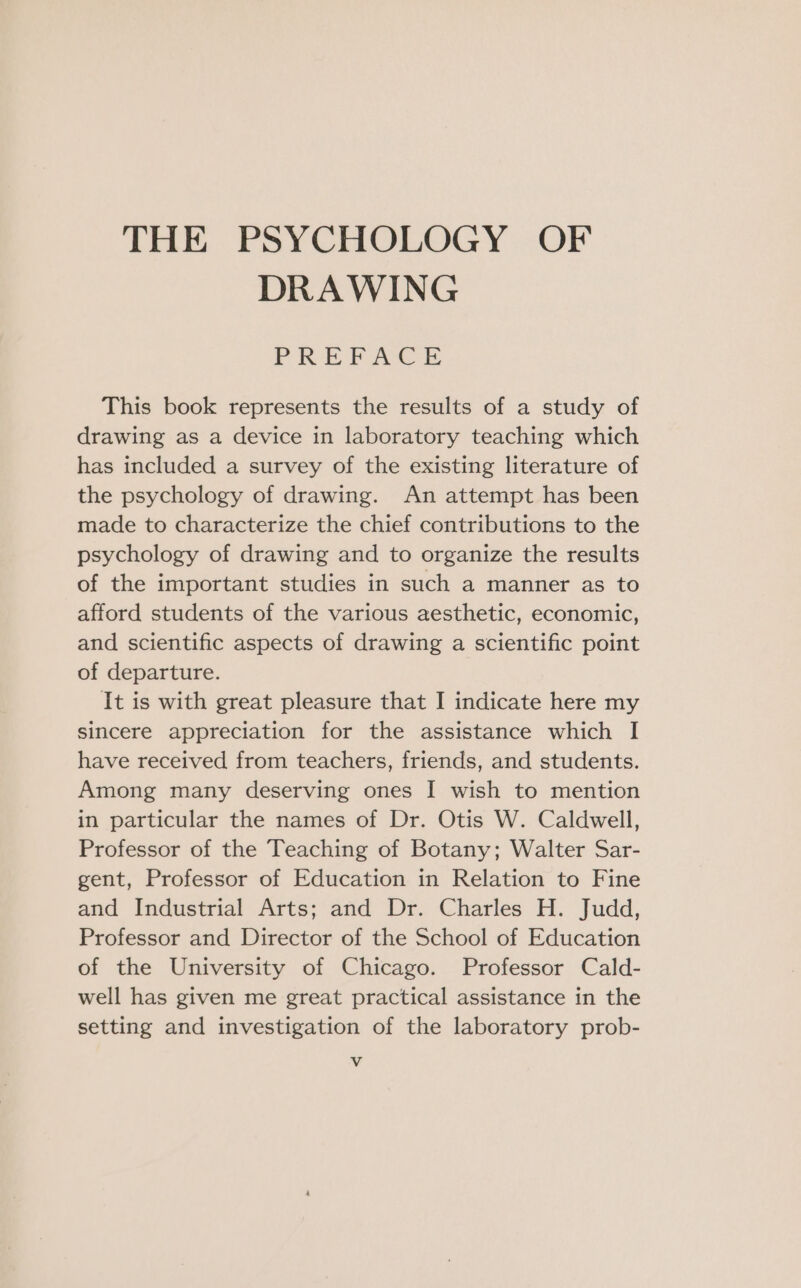 THE PSYCHOLOGY OF DRAWING FREPAGE This book represents the results of a study of drawing as a device in laboratory teaching which has included a survey of the existing literature of the psychology of drawing. An attempt has been made to characterize the chief contributions to the psychology of drawing and to organize the results of the important studies in such a manner as to afford students of the various aesthetic, economic, and scientific aspects of drawing a scientific point of departure. It is with great pleasure that I indicate here my sincere appreciation for the assistance which I have received from teachers, friends, and students. Among many deserving ones I wish to mention in particular the names of Dr. Otis W. Caldwell, Professor of the Teaching of Botany; Walter Sar- gent, Professor of Education in Relation to Fine and Industrial Arts; and Dr. Charles H. Judd, Professor and Director of the School of Education of the University of Chicago. Professor Cald- well has given me great practical assistance in the setting and investigation of the laboratory prob- Vv