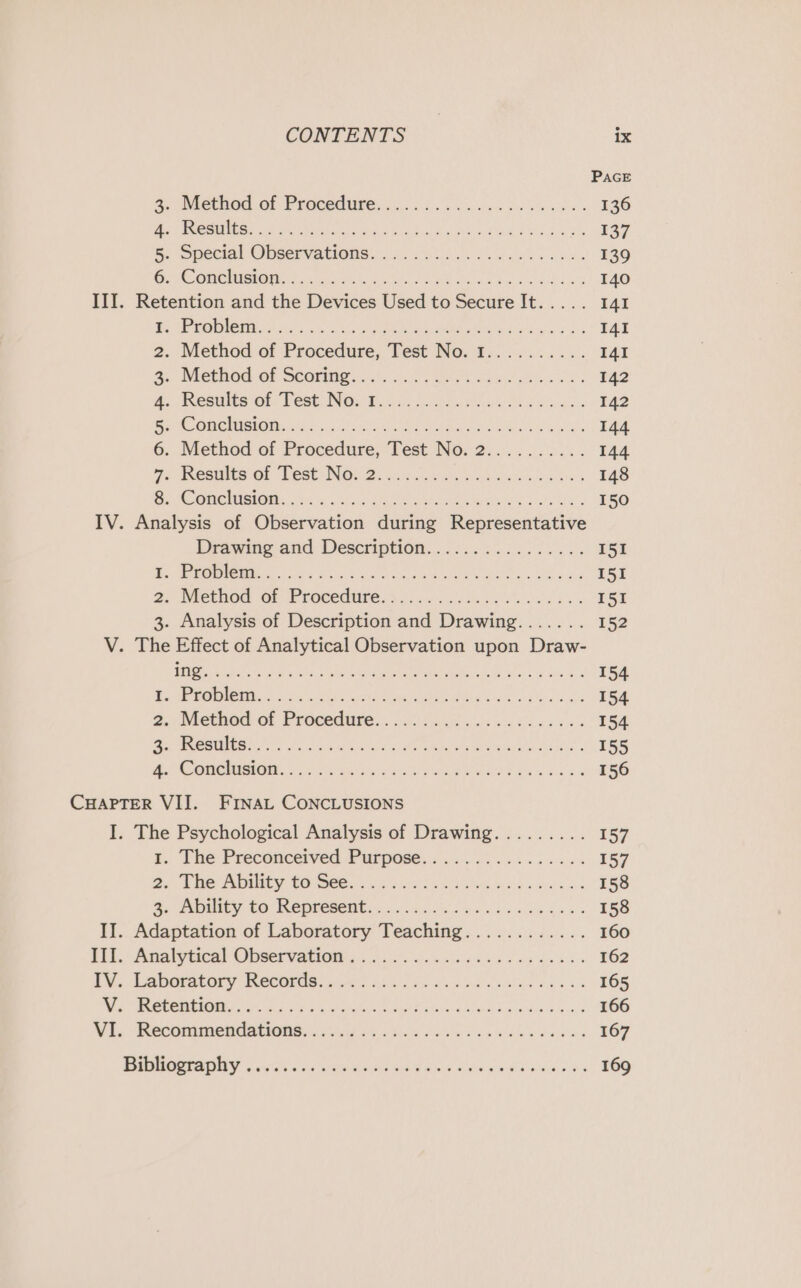 PAGE 3. Method. of Procedure: ..... 5.446 en doe oss « 136 Be CS REGs 8 eyes kN aE Sica) hho s, Fe 8 He 137 Be. Specwl OPSer vations sc 9s ke klk sb 139 OPE ORSON Se. Sok oh tee ia ee a bale 8k 5 00S 140 III. Retention and the Devices Used to Secure It..... 141 | ae 6 511 RnR Or ct SR, OE uo rane a 141 2. Method of Procedure, Test No. 1.......... I4I a. Method of Storipe... 2. &lt;0) states wee eas oi 142 4. Resaite ot Test. NOs t.55-25. ei oes 142 Bite GMA O Mi e'5 cia, 1h s ocean Oe aon ie ple 144 6. Method of Procedure, Test No. 2.......... 144 we Weare OF Test) NOEZ: hig eicc oye cis ook 148 Be iC Sth nah on ie eh Ede ec Toe 2 150 IV. Analysis of Observation during Representative Drawing and Description... ::......015... I51 ee a ae Se a eee Oe aie I51 2, Niethod GO: Procedure s.5 6 os oc as ESE 3. Analysis of Description and Drawing....... 152 V. The Effect of Analytical Observation upon Draw- FE ae one a ae ee ee ls St a Gi 154 Dr Oi END ou 29 arth ee gio Biss ore 154. 2. Wiethed Of Procedure. 002 o,f ied eons 154 EES ire dn etn ane Ue ramrhs On tn ue inite 155 ES REE gd AU ating on gL NESE BW ee #3 156 CHAPTER VII. FINAL CONCLUSIONS I. The Psychological Analysis of Drawing......... 157 rt. The Preconceived Purpose... ......6......4 157 oi | RANEY PREC? GO Gere 5 Wg a honk oe Ah Wie «ine de 158 A Pe FO ROR CR OME aie ee des was 3 158 II. Adaptation of Laboratory Teaching............ 160 Bii, Dial PEical OUBEEVALION J ol wow cise ead ee gy wis 162 DV. Lgomestery Records. 3 Asa) ei eh ols nae 2 165 Vig URC CRMERORS ort oh i cs, shame re wert thas ce raise eed (9 ie once 166 WI, -Mecrmmcndations. 4 oi 5b tis ele ee he ed 167