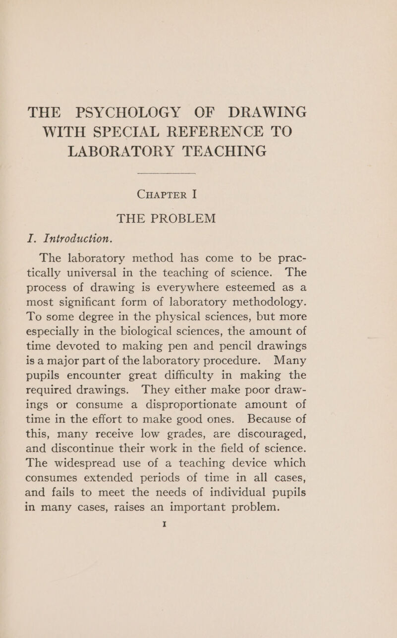 WITH SPECIAL REFERENCE TO LABORATORY TEACHING CHAPTER I THE PROBLEM I. Introduction. The laboratory method has come to be prac- tically universal in the teaching of science. The process of drawing is everywhere esteemed as a most significant form of laboratory methodology. To some degree in the physical sciences, but more especially in the biological sciences, the amount of time devoted to making pen and pencil drawings is a major part of the laboratory procedure. Many pupils encounter great difficulty in making the required drawings. ‘They either make poor draw- ings or consume a disproportionate amount of time in the effort to make good ones. Because of this, many receive low grades, are discouraged, and discontinue their work in the field of science. The widespread use of a teaching device which consumes extended periods of time in all cases, and fails to meet the needs of individual pupils in many cases, raises an important problem.