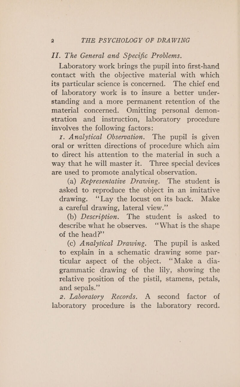 IT. The General and Specific Problems. Laboratory work brings the pupil into first-hand contact with the objective material with which its particular science is concerned. The chief end of laboratory work is to insure a better under- standing and a more permanent retention of the material concerned. Omitting personal demon- stration and instruction, laboratory procedure involves the following factors: rt. Analytical Observation. The pupil is given oral or written directions of procedure which aim to direct his attention to the material in such a way that he will master it. Three special devices are used to promote analytical observation. (a) Representative Drawing. ‘The student is asked to reproduce the object in an imitative drawing. ‘‘Lay the locust on its back. Make a careful drawing, lateral view.” (b) Description. The student is asked to describe what he observes. ‘‘What is the shape of the head?”’ (c) Analytical Drawing. ‘The pupil is asked to explain in a schematic drawing some par- ticular aspect of the object. ‘‘Make a dia- grammatic drawing of the lily, showing the relative position of the pistil, stamens, petals, and sepals.’’ 2. Laboratory Records. A second factor of laboratory procedure is the laboratory record.