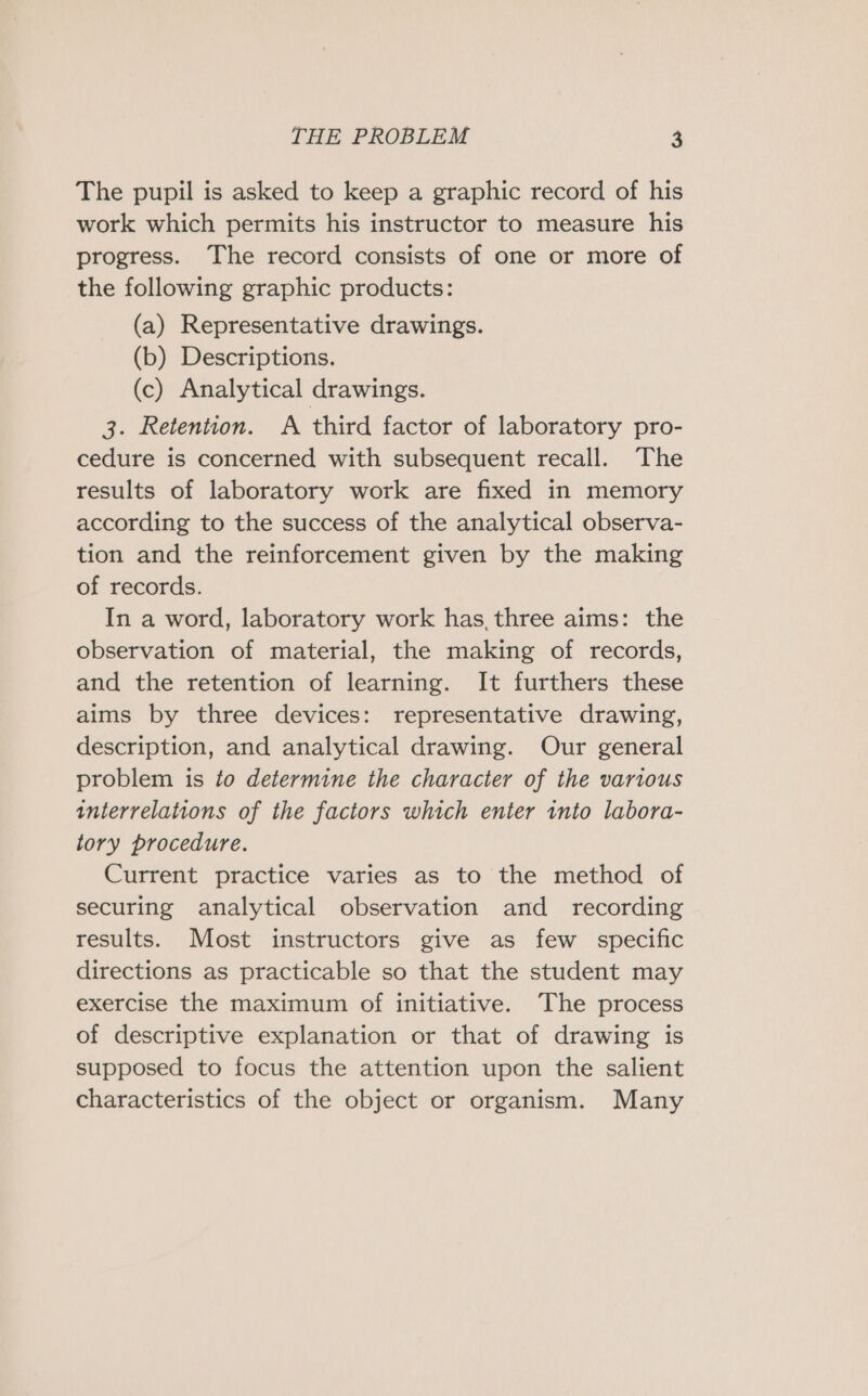 The pupil is asked to keep a graphic record of his work which permits his instructor to measure his progress. The record consists of one or more of the following graphic products: (a) Representative drawings. (b) Descriptions. (c) Analytical drawings. 3. Retention. A third factor of laboratory pro- cedure is concerned with subsequent recall. The results of laboratory work are fixed in memory according to the success of the analytical observa- tion and the reinforcement given by the making of records. In a word, laboratory work has, three aims: the observation of material, the making of records, and the retention of learning. It furthers these aims by three devices: representative drawing, description, and analytical drawing. Our general problem is to determine the character of the various interrelations of the factors which enter into labora- tory procedure. Current practice varies as to the method of securing analytical observation and _ recording results. Most instructors give as few specific directions as practicable so that the student may exercise the maximum of initiative. The process of descriptive explanation or that of drawing is supposed to focus the attention upon the salient characteristics of the object or organism. Many