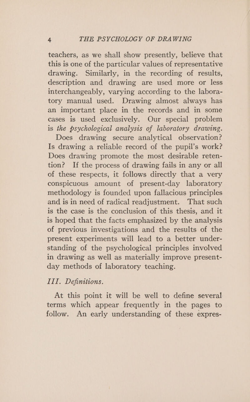 teachers, as we shall show presently, believe that this is one of the particular values of representative drawing. Similarly, in the recording of results, description and drawing are used more or less interchangeably, varying according to the labora- tory manual used. Drawing almost always has an important place in the records and in some cases is used exclusively. Our special problem is the psychological analysis of laboratory drawing. Does drawing secure analytical observation? Is drawing a reliable record of the pupil’s work? Does drawing promote the most desirable reten- tion? If the process of drawing fails in any or all of these respects, it follows directly that a very conspicuous amount of present-day laboratory methodology is founded upon fallacious principles and is in need of radical readjustment. That such is the case is the conclusion of this thesis, and it is hoped that the facts emphasized by the analysis of previous investigations and the results of the present experiments will lead to a better under- standing of the psychological principles involved in drawing as well as materially improve present- day methods of laboratory teaching. III. Definitions. At this point it will be well to define several terms which appear frequently in the pages to follow. An early understanding of these expres-