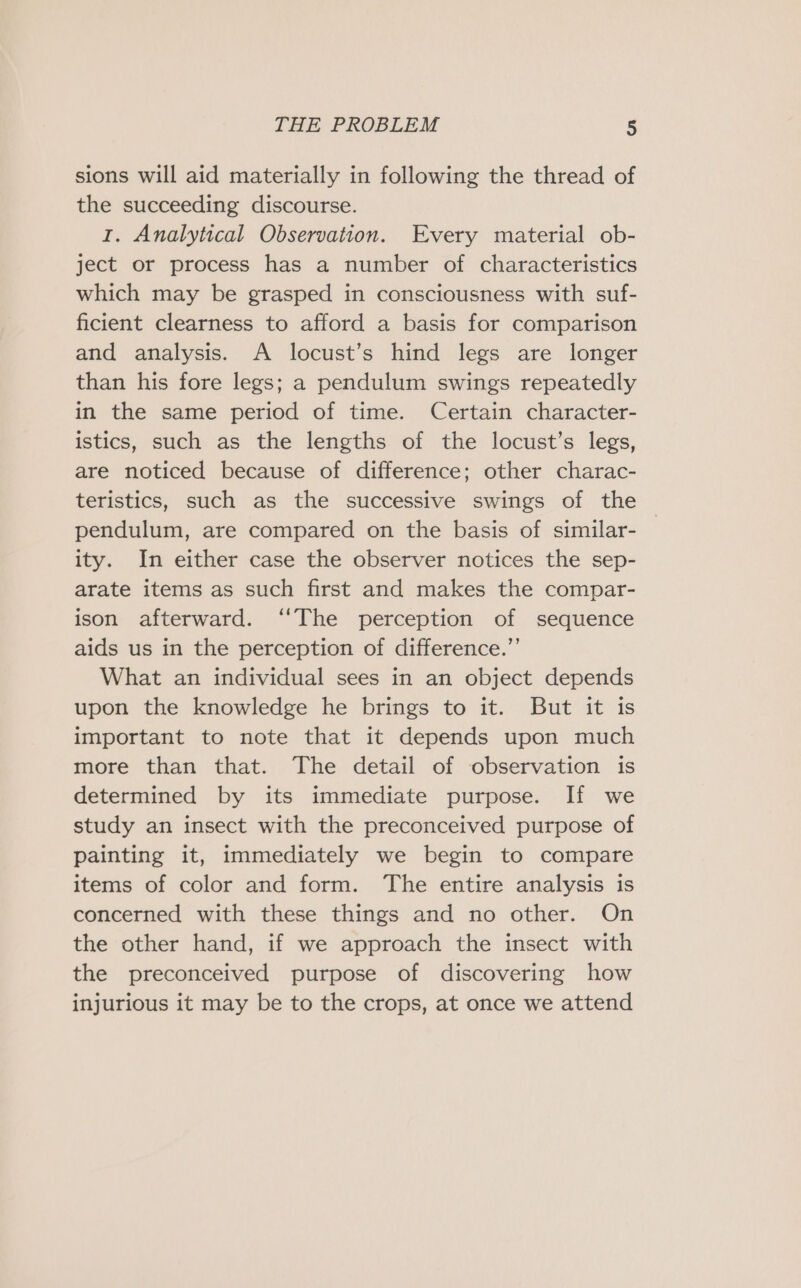 sions will aid materially in following the thread of the succeeding discourse. 1. Analytical Observation. Every material ob- ject or process has a number of characteristics which may be grasped in consciousness with suf- ficient clearness to afford a basis for comparison and analysis. A locust’s hind legs are longer than his fore legs; a pendulum swings repeatedly in the same period of time. Certain character- istics, such as the lengths of the locust’s legs, are noticed because of difference; other charac- teristics, such as the successive swings of the pendulum, are compared on the basis of similar- ity. In either case the observer notices the sep- arate items as such first and makes the compar- ison afterward. ‘‘The perception of sequence aids us in the perception of difference.”’ What an individual sees in an object depends upon the knowledge he brings to it. But it is important to note that it depends upon much more than that. The detail of observation is determined by its immediate purpose. If we study an insect with the preconceived purpose of painting it, immediately we begin to compare items of color and form. The entire analysis is concerned with these things and no other. On the other hand, if we approach the insect with the preconceived purpose of discovering how injurious it may be to the crops, at once we attend