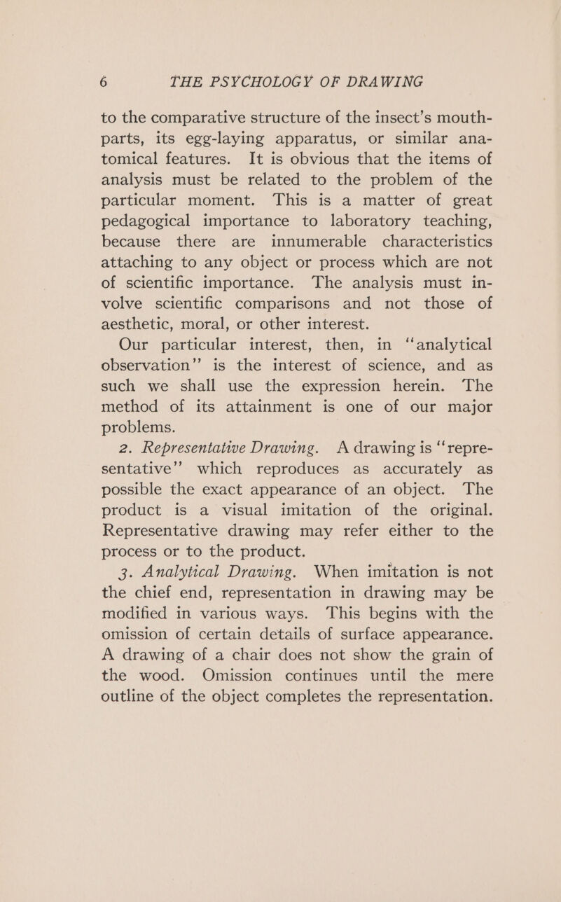 to the comparative structure of the insect’s mouth- parts, its egg-laying apparatus, or similar ana- tomical features. It is obvious that the items of analysis must be related to the problem of the particular moment. This is a matter of great pedagogical importance to laboratory teaching, because there are innumerable characteristics attaching to any object or process which are not of scientific importance. The analysis must in- volve scientific comparisons and not those of aesthetic, moral, or other interest. Our particular interest, then, in “analytical observation”’ is the interest of science, and as such we shall use the expression herein. The method of its attainment is one of our major problems. 2. Representative Drawing. A drawing is “repre- sentative’? which reproduces as accurately as possible the exact appearance of an object. The product is a visual imitation of the original. Representative drawing may refer either to the process or to the product. 3. Analytical Drawing. When imitation is not the chief end, representation in drawing may be modified in various ways. This begins with the omission of certain details of surface appearance. A drawing of a chair does not show the grain of the wood. Omission continues until the mere outline of the object completes the representation.