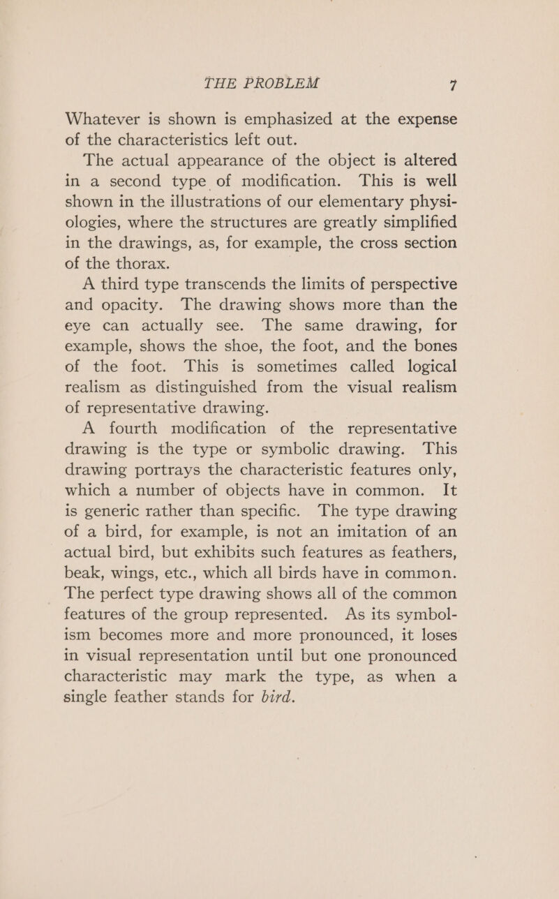 Whatever is shown is emphasized at the expense of the characteristics left out. The actual appearance of the object is altered in a second type of modification. This is well shown in the illustrations of our elementary physi- ologies, where the structures are greatly simplified in the drawings, as, for example, the cross section of the thorax. ; A third type transcends the limits of perspective and opacity. The drawing shows more than the eye can actually see. The same drawing, for example, shows the shoe, the foot, and the bones of the foot. This is sometimes called logical realism as distinguished from the visual realism of representative drawing. A fourth modification of the representative drawing is the type or symbolic drawing. ‘This drawing portrays the characteristic features only, which a number of objects have in common. It is generic rather than specific. The type drawing of a bird, for example, is not an imitation of an actual bird, but exhibits such features as feathers, beak, wings, etc., which all birds have in common. The perfect type drawing shows all of the common features of the group represented. As its symbol- ism becomes more and more pronounced, it loses in visual representation until but one pronounced characteristic may mark the type, as when a single feather stands for bird.