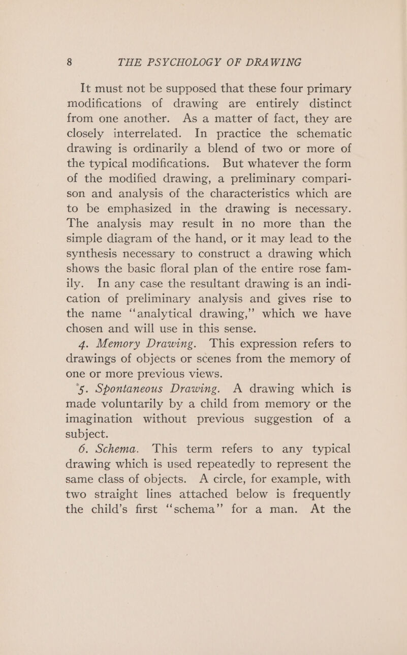 It must not be supposed that these four primary modifications of drawing are entirely distinct from one another. As a matter of fact, they are closely interrelated. In practice the schematic drawing is ordinarily a blend of two or more of the typical modifications. But whatever the form of the modified drawing, a preliminary compari- son and analysis of the characteristics which are to be emphasized in the drawing is necessary. The analysis may result in no more than the simple diagram of the hand, or it may lead to the synthesis necessary to construct a drawing which shows the basic floral plan of the entire rose fam- ily. In any case the resultant drawing is an indi- cation of preliminary analysis and gives rise to the name ‘analytical drawing,’ which we have chosen and will use in this sense. 4. Memory Drawing. ‘This expression refers to drawings of objects or scenes from the memory of one or more previous views. ‘5. Spontaneous Drawing. A drawing which is made voluntarily by a child from memory or the imagination without previous suggestion of a subject. 6. Schema. This term refers to any typical drawing which is used repeatedly to represent the same class of objects. A circle, for example, with two straight lines attached below is frequently the child’s first ‘‘schema’’ for a man. At the