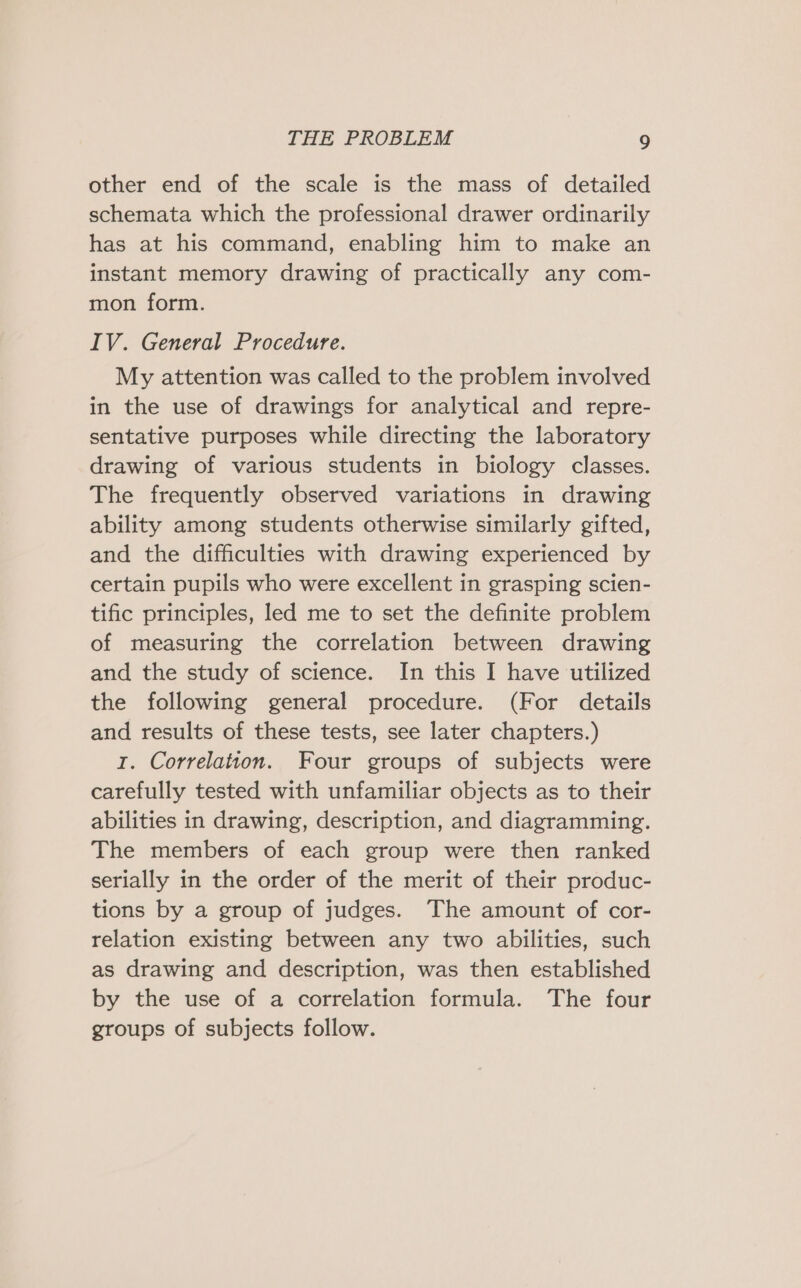 other end of the scale is the mass of detailed schemata which the professional drawer ordinarily has at his command, enabling him to make an instant memory drawing of practically any com- mon form. IV. General Procedure. My attention was called to the problem involved in the use of drawings for analytical and repre- sentative purposes while directing the laboratory drawing of various students in biology classes. The frequently observed variations in drawing ability among students otherwise similarly gifted, and the difficulties with drawing experienced by certain pupils who were excellent in grasping scien- tific principles, led me to set the definite problem of measuring the correlation between drawing and the study of science. In this I have utilized the following general procedure. (For details and results of these tests, see later chapters.) I. Correlation. Four groups of subjects were carefully tested with unfamiliar objects as to their abilities in drawing, description, and diagramming. The members of each group were then ranked serially in the order of the merit of their produc- tions by a group of judges. The amount of cor- relation existing between any two abilities, such as drawing and description, was then established by the use of a correlation formula. The four groups of subjects follow.