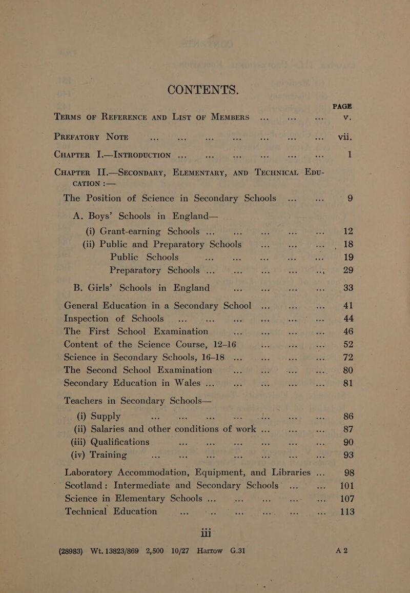 CONTENTS. PAGE TERMS OF REFERENCE AND List OF MEMBERS... ds iis Vv. PREFATORY NOTE “ae nae Pe np sa oh aioe Vike CHAPTER I.—INTRODUCTION ... oat ee see re is 1 CuapTer II.—SrEconpARy, ELEMENTARY, AND TECHNICAL Epv- CATION :— The Position of Science in Secondary Schools... ae ter G A. Boys’ Schools in England— (i) Grant-earning Schools ... st Ae ey ve 12 (ii) Public and Preparatory Schools ia in. eset 1S Public Schools — a ee Ls as Gee 19 Preparatory Schools ... wee Me a ae 29 B. Girls’ Schools in England a) ina ne Js 33 General Education in a Secondary School ... at a 41 Inspection of Schools... er a si BAT i te 44 The First School Examination es sine a ya 46 Content of the Science Course, 12-16 Wee a oe §2 Science in Secondary Schools, 16-18 ... 2. uke ies 72 The Second School Examination bse e cee atk SO Secondary Education in Wales ... ie at ahs iss 81 Teachers in Secondary Schools— (i) Supply is eee a eee eee sie HE 86 (ii) Salaries and other conditions of work ... ee “ae 87 (iii) Qualifications aA a ei. wee ie Ma 90 (iv) Training Rt ee nti bef Bf be 486 93 Laboratory Accommodation, Equipment, and Libraries ... 98 Scotland: Intermediate and Secondary Schools... ree LO Science in Elementary Schools ... hos i ie ee 1 OF Technical Education bs. IY Tie ee er hte ee tee KE RES ii : (28983) Wt. 13823/869 2,500 10/27 Harrow G.31 A2