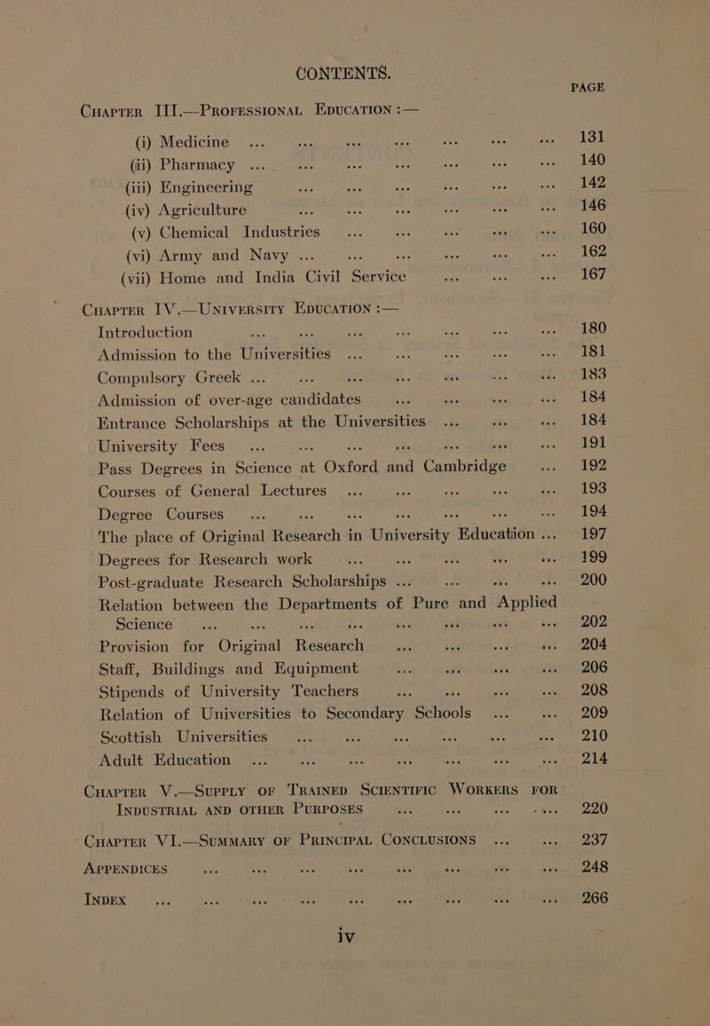 PAGE CuapterR III.—ProressionaL EpucaTion :— (i) Medicine... a ist ee a ise i) AOE (ti) Pharmacy ..... 7 5-. at i i. Pic sea LO (iii) Engineering wale ae cap +? is wwe (iv) Agriculture epi ras ae leg ee .. 146 (v) Chemical Industries... tx ae ate anion ns (vi) Army and Navy ... es ite oes he ns 162 (vii) Home and India Civil Service as her ace bw! Cuartrer IV.—Universiry EpucaTion :— Introduction oh ase ae ee Se des wae (80 Admission to the Universities... a ae as eerie 2 Compulsory (steekva. es i x. tis Bs if. . £183 Admission of over-age candidates cee Sis ve cs 184 Entrance Scholarships at the Universities... ae isa) 184 University Fees... ; +9 . “LO Pass Degrees in ea) at Ota aan Coca Soe ae be Courses of General Lectures... oe a a ba, wl Os Degree Courses __... ie : Ay. vent) I ee The place of Original idedaned in adi iaey Hdaeatsthn te 197 Degrees for Research work we aS He ts et Ph 999 Post-graduate Research Scholarships ... od 200 Relation between the pniepier ig of Pure and Weld Science. Hic i bs vad ant ecareoe Provision for Brigine Reasuti 2a bi ef wu. 204 Staff, Buildings and Equipment ee aad oa dex: », 206 Stipends of University Teachers a ais yen’ 5) Relation of Universities to Secondary Spools oie A Scottish Universities ... e: ae ak Mes eee AL! Adu aateton gen ee Mo Ome eee Ola Cuaprer V.—Suprty OF TRAINED SCIENTIFIC WORKERS FOR INDUSTRIAL AND OTHER PURPOSES ae ve ay Sts W Cuapter VI.—SuMMARY OF PRINCIPAL CONCLUSIONS ... <eeee: APPENDICES bv bisa ie A okt dee fit stop tees TADEX” +4045 ag ba hae saad ae Te ea fr 2266