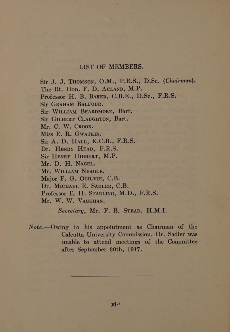 LIST OF MEMBERS. Sir J. J. THomson, O.M., P.R.S., D.Sc. (Chairman). The Rt. Hon. F. D. AcLAND, M.P. Professor H. B. Baxer, C.B.E., D.Sc., F.R.S. Sir GRAHAM BALFOUR. Sir WILLIAM BEARDMORE, Bart. Sir GILBERT CLAUGHTON, Bart. Mr. C. W. Crook. Miss E. R. GWwaATKIN. Sir A. D. Hat, K.C.B., F.R.S. Dr. Henry Heap, F.R.S. Sir Henry Hispert, M.P. Mr. D. H. NAGEL. Mr. WILLIAM NEAGLE. Major F. G. OaiLvir, C.B. Dr. MIcHAEL E. SADLER, C.B. Professor E. H. Stariinc, M.D., F.R.S. Mr. W. W. VAUGHAN. Secretary, Mr. F. B. Steap, H.M.I. Note.—Owing to his appointment as Chairman of the Calcutta University Commission, Dr. Sadler was unable to attend meetings of the Committee after September 30th, 1917.