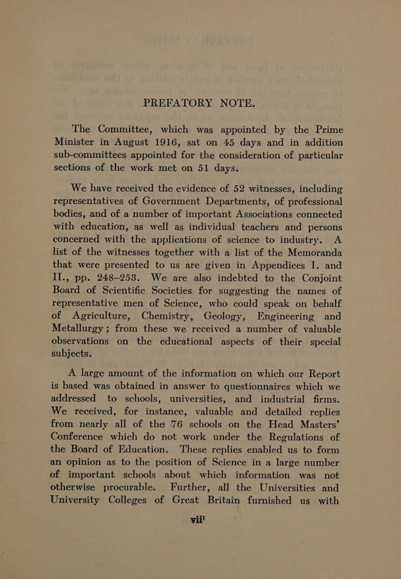The Committee, which was appointed by the Prime Minister in August 1916, sat on 45 days and in addition sub-committees appointed for the consideration of particular sections of the work met on 51 days. We have received the evidence of 52 witnesses, including representatives of Government Departments, of professional bodies, and of a number of important Associations connected with education, as well as individual teachers and persons concerned with the applications of science to industry. A list of the witnesses together with a list of the Memoranda that were presented to us are given in Appendices I. and II., pp. 248-258. We are also indebted to the Conjoint Board of Scientific Societies for suggesting the names of representative men of Science, who could speak on behalf of Agriculture, Chemistry, Geology, Engineering and Metallurgy; from these we received a number of valuable observations on the educational aspects of their special subjects. A large amount of the information on which our Report is based was obtained in answer to questionnaires which we addressed to schools, universities, and industrial firms. We received, for instance, valuable and detailed replies from nearly all of the 76 schools on the Head Masters’ Conference which do not work under the Regulations of the Board of Education. These replies enabled us to form an opinion as to the position of Science in a large number of important schools about which information was not otherwise procurable. Further, all the Universities and University Colleges of Great Britain furnished us with vii'