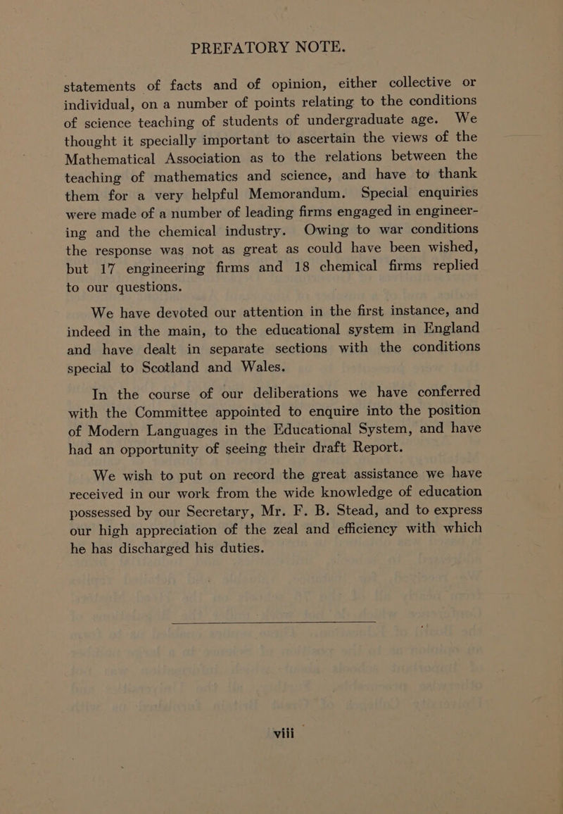 statements of facts and of opinion, either collective or individual, on a number of points relating to the conditions of science teaching of students of undergraduate age. We thought it specially important to ascertain the views of the Mathematical Association as to the relations between the teaching of mathematics and science, and have to thank them for a very helpful Memorandum. Special enquiries were made of a number of leading firms engaged in engineer- ing and the chemical industry. Owing to war conditions the response was not as great as could have been wished, but 17 engineering firms and 18 chemical firms replied to our questions. We have devoted our attention in the first instance, and indeed in the main, to the educational system in England and have dealt in separate sections with the conditions special to Scotland and Wales. In the course of our deliberations we have conferred with the Committee appointed to enquire into the position of Modern Languages in the Educational System, and have had an opportunity of seeing their draft Report. We wish to put on record the great assistance we have received in our work from the wide knowledge of education possessed by our Secretary, Mr. F. B. Stead, and to express our high appreciation of the zeal and efficiency with which he has discharged his duties.