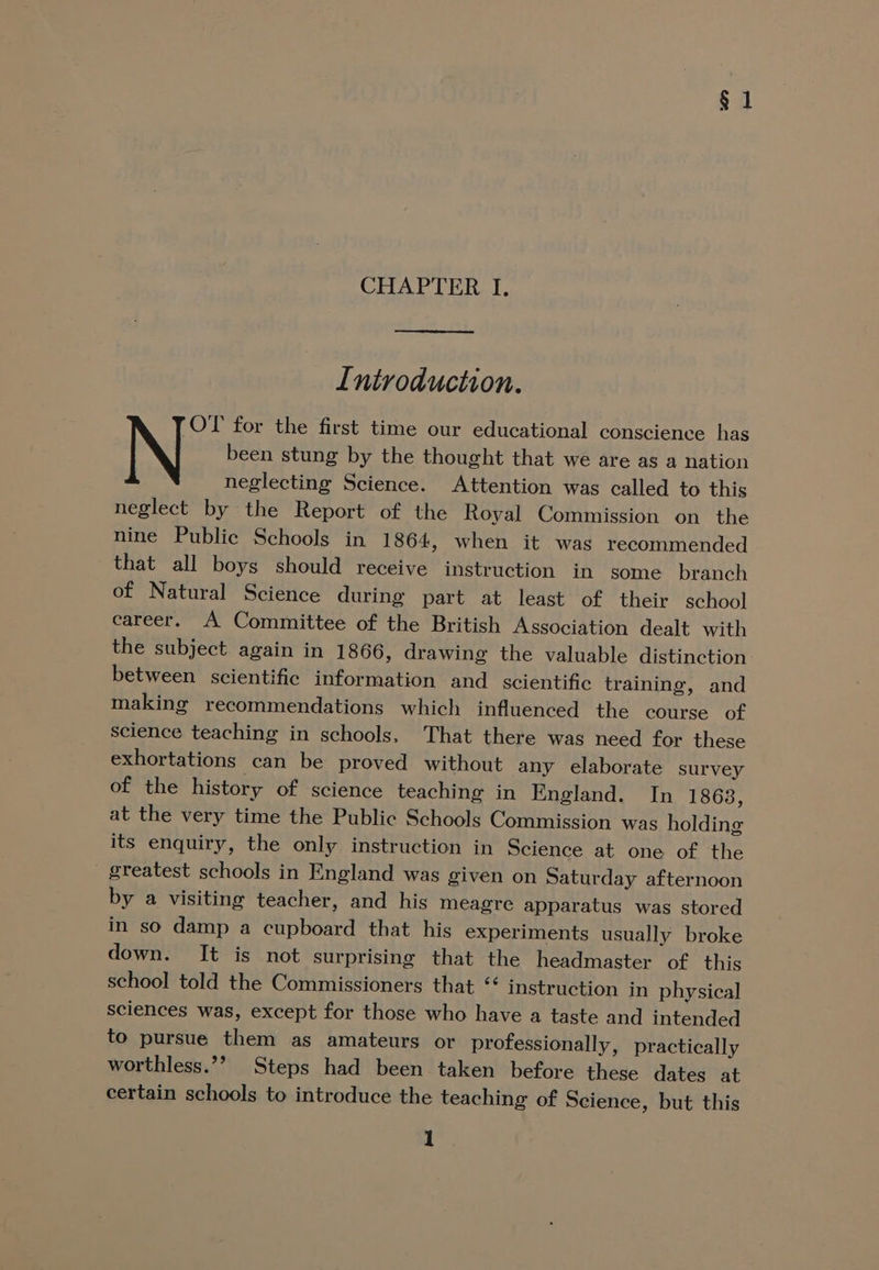 $1 CHAPTER I, Introduction. N- for the first time our educational conscience has been stung by the thought that we are as a nation neglecting Science. Attention was called to this neglect by the Report of the Royal Commission on the nine Public Schools in 1864, when it was recommended that all boys should receive instruction in some branch of Natural Science during part at least of their school career. A Committee of the British Association dealt with the subject again in 1866, drawing the valuable distinction between scientific information and scientific training, and making recommendations which influenced the course of science teaching in schools, That there was need for these exhortations can be proved without any elaborate survey of the history of science teaching in England. In 1863, at the very time the Public Schools Commission was holding its enquiry, the only instruction in Science at one of the greatest schools in England was given on Saturday afternoon by a visiting teacher, and his meagre apparatus was stored in so damp a cupboard that his experiments usually broke down. It is not surprising that the headmaster of this school told the Commissioners that “ instruction in physical sciences was, except for those who have a taste and intended to pursue them as amateurs or professionally, practically worthless.’? Steps had been taken before these dates at certain schools to introduce the teaching of Science, but this
