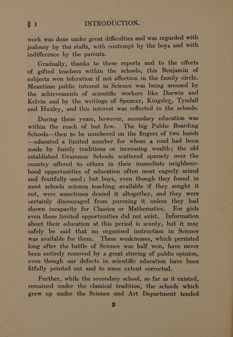 work was done under great difficulties and was regarded with jealousy by the staffs, with contempt by the boys and with indifference by the parents. Gradually, thanks to these reports and to the efforts of gifted teachers within the schools, this Benjamin of subjects won toleration if not affection in the family circle. Meantime public interest in Science was being aroused by the achievements of scientific workers like Darwin and Kelvin and by the writings of Spencer, Kingsley, Tyndall and Huxley, and this interest was reflected in the schools. During these years, however, secondary education was within the reach of but few. The big Public Boarding Schools—then to be numbered on the fingers of two hands —educated a limited number for whom a road had been made by family traditions or increasing wealth; the old established Grammar Schools scattered sparsely over the country offered to others in their immediate neighbour- hood opportunities of education often most eagerly seized and fruitfully used; but boys, even though they found in most schools science teaching available if they sought it out, were sometimes denied it altogether, and they were certainly discouraged from pursuing it unless they had shown incapacity for Classics or Mathematics. For girls even these limited opportunities did not exist. Information about their education at this period is scanty, but it may safely be said that no organised instruction in Science was available for them. ‘These weaknesses, which persisted long after the battle of Science was half won, have never been entirely removed by a great stirring of public opinion, even though our defects in scientific education have been fitfully pointed out and to some extent corrected. Further, while the secondary school, so far as it existed, remained under the classical tradition, the schools which grew up under the Science and Art Department tended