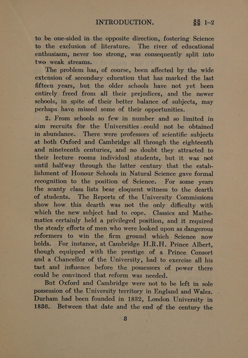 to be one-sided in the opposite direction, fostering Science to the exclusion of literature. The river of educational enthusiasm, never too strong, was consequently split into two weak streams. The problem has, of course, been affected by the wide extension of secondary education that has marked the last fifteen years, but the older schools have not yet been entirely freed from all their prejudices, and the newer schools, in spite of their better balance of subjects, may perhaps have missed some of their opportunities. 2. From schools so few in number and so limited in aim recruits for the Universities could not be obtained in abundance. There were professors of scientific subjects at both Oxford and Cambridge all through the eighteenth and nineteenth centuries, and no doubt they attracted to their lecture rooms individual students, but it was not until halfway through the latter century that the estab- lishment of Honour Schools in Natural Science gave formal recognition to the position of Science. For some years the scanty class lists bear eloquent witness to the dearth of students. The Reports of the University Commissions show how this dearth was not the only difficulty with which the new subject had to cope. Classics and Mathe- ‘matics certainly held a privileged position, and it required the steady efforts of men who were looked upon as dangerous | reformers to win the firm ground which Science now holds. For instance, at Cambridge H.R.H. Prince Albert, though equipped with the prestige of a Prince Consort and a Chancellor of the University, had to exercise all his tact and influence before the possessors of power there could be convinced that reform was needed. But Oxford and Cambridge were not to be left in sole possession of the University territory in England and Wales. Durham had been founded in 1832, London University in 1836. Between that date and the end of the century the 38