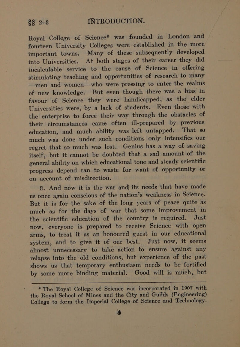 Royal College of Science* was founded in London and fourteen University Colleges were established in the more important towns. Many of these subsequently developed into Universities. At both stages of their career they did incalculable service to the cause of Science in offering stimulating teaching and opportunities of research to many _-men and women—who were pressing to enter the realms of new knowledge. But even though there was a bias in favour of Science they were handicapped, as the elder Universities were, by a lack of students. Even those with the enterprise to force their way through the obstacles of their circumstances came often ill-prepared by previous education, and much ability was left untapped. That so much was done under such conditions only intensifies our regret that so much was lost. Genius has a way of saving itself, but it cannot be doubted that a sad amount of the general ability on which educational tone and steady scientific progress depend ran to waste for want of opportunity or on account of misdirection. } 3. And now it is the war andj its needs that have made us once again conscious of the nation’s weakness in Science. But it is for the sake of the long years of peace quite as much as for the days of war that some improvement in the scientific education of the country is required. Just now, everyone is prepared to receive Science with open arms, to treat it as an honoured guest in our educational system, and to give it of our best. Just now, it seems almost unnecessary to take action to ensure against any relapse into the old conditions, but experience of the past shows us that temporary enthusiasm needs to be fortified by some more binding material. Good will is much, but * The Royal College of Science was incorporated in 1907 with the Royal School of Mines and the City and Guilds (Engineering) College to form the Imperial College of Science and Technology.