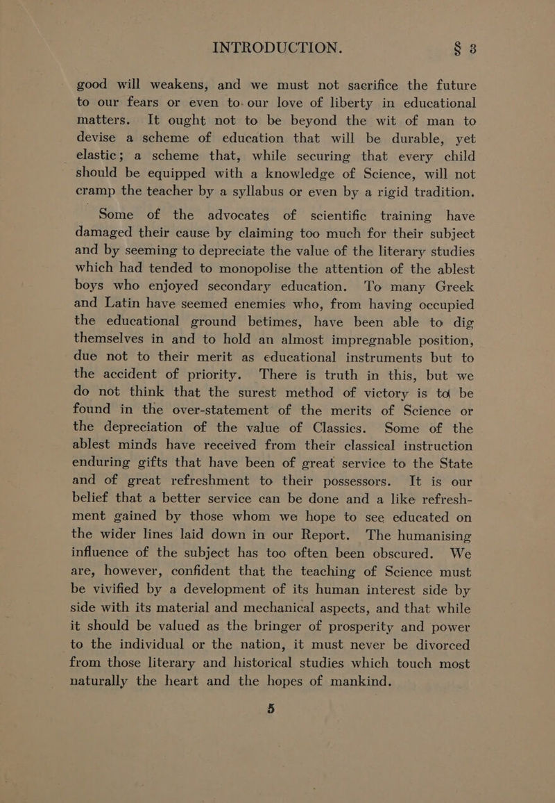 good will weakens, and we must not saerifice the future to our fears or even to-our love of liberty in educational matters. It ought not to be beyond the wit of man to devise a scheme of education that will be durable, yet _ elastic; a scheme that, while securing that every child should be equipped with a knowledge of Science, will not cramp the teacher by a syllabus or even by a rigid tradition. Some of the advocates of scientific training have damaged their cause by claiming too much for their subject and by seeming to depreciate the value of the literary studies which had tended to monopolise the attention of the ablest boys who enjoyed secondary education. To many Greek and Latin have seemed enemies who, from having occupied the educational ground betimes, have been able to dig themselves in and to hold an almost impregnable position, due not to their merit as educational instruments but to the accident of priority. There is truth in this, but we do not think that the surest method of victory is ta be found in the over-statement of the merits of Science or the depreciation of the value of Classics. Some of the ablest minds have received from their classical instruction enduring gifts that have been of great service to the State and of great refreshment to their possessors. It is our belief that a better service can be done and a like refresh- ment gained by those whom we hope to see educated on the wider lines laid down in our Report. The humanising influence of the subject has too often been obscured. We are, however, confident that the teaching of Science must be vivified by a development of its human interest side by side with its material and mechanical aspects, and that while it should be valued as the bringer of prosperity and power to the individual or the nation, it must never be divorced from those literary and historical studies which touch most naturally the heart and the hopes of mankind.