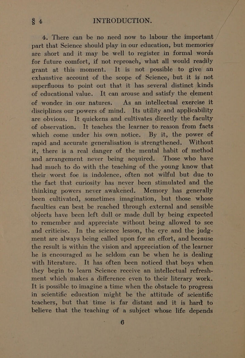 4. There can be no need now to labour the important part that Science should play in our education, but memories are short and it may be well to register in formal words for future comfort, if not reproach, what all would readily grant at this moment. It is not possible to give) an exhaustive account of the scope of Science, but it is not superfluous to point out that it has several distinct kinds of educational value. It can arouse and satisfy the element of wonder in our natures. As an intellectual exercise it disciplines our powers of mind. Its utility and applicability are obvious. It quickens and cultivates directly the faculty of observation. It teaches the learner to reason from facts which come under his own notice. By it, the power of rapid and accurate generalisation is strengthened. Without it, there is a real danger of the mental habit of method and arrangement never being acquired. Those who have had much to do with the teaching of the young know that their worst foe is indolence, often not wilful but due to the fact that curiosity has never been stimulated and the thinking powers never awakened. Memory has generally been cultivated, sometimes imagination, but those whose faculties can best be reached through external and sensible objects have been left dull or made dull by being expected to remember and appreciate without being allowed to see and criticise. In the science lesson, the eye and the judg- ment are always being called upon for an effort, and because the result is within the vision and appreciation of the learner he is encouraged as he seldom can be when he is dealing with literature. It has often been noticed that boys when they begin to learn Science receive an intellectual refresh- ment which makes a difference even to their literary work. It is possible to imagine a time when the obstacle to progress in scientific education might be the attitude of scientific teachers, but that time is far distant and it is hard to believe that the teaching of a subject whose life depends