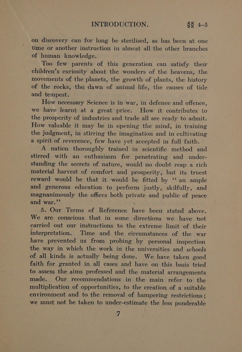 on discovery can for long be sterilised, as has been at one time or another instruction in almost all the other branches of human knowledge. Too few parents of this generation can satisfy their - children’s curiosity about the wonders of the heavens, the movements of the planets, the growth of plants, the history of the rocks, the dawn of animal life, the causes of tide and tempest. How necessary Science is in war, in defence and offence, we have learnt at a great price. How it contributes to the prosperity of industries and trade all are ready to admit. How valuable it may be in opening the mind, in training the judgment, in stirring the imagination and in cultivating a spirit of reverence, few have yet accepted in full faith. A nation thoroughly trained in scientific method and stirred with an enthusiasm for penetrating and under- standing the secrets of nature, would no doubt reap a rich material harvest of comfort and prosperity, but its truest reward would be that it would be fitted by “‘ an ample and generous education to perform justly, skilfully, and magnanimously the offices both private and public of peace and war.’’ ; 5. Our Terms of Reference have been stated above. We are conscious that in some directions we have mot carried out our instructions to the extreme limit of their interpretation. Time and the circumstances of the war have prevented us from probing by personal inspection the way in which the work in the universities and schools of all kinds is actually being done. We have taken good faith for granted in all cases and have on this basis tried to assess the aims professed and the material arrangements made. Our recommendations in the main refer to the multiplication of opportunities, to the creation, of a suitable environment and to the removal of hampering restrictions ; we must not be taken to under-estimate the less ponderable