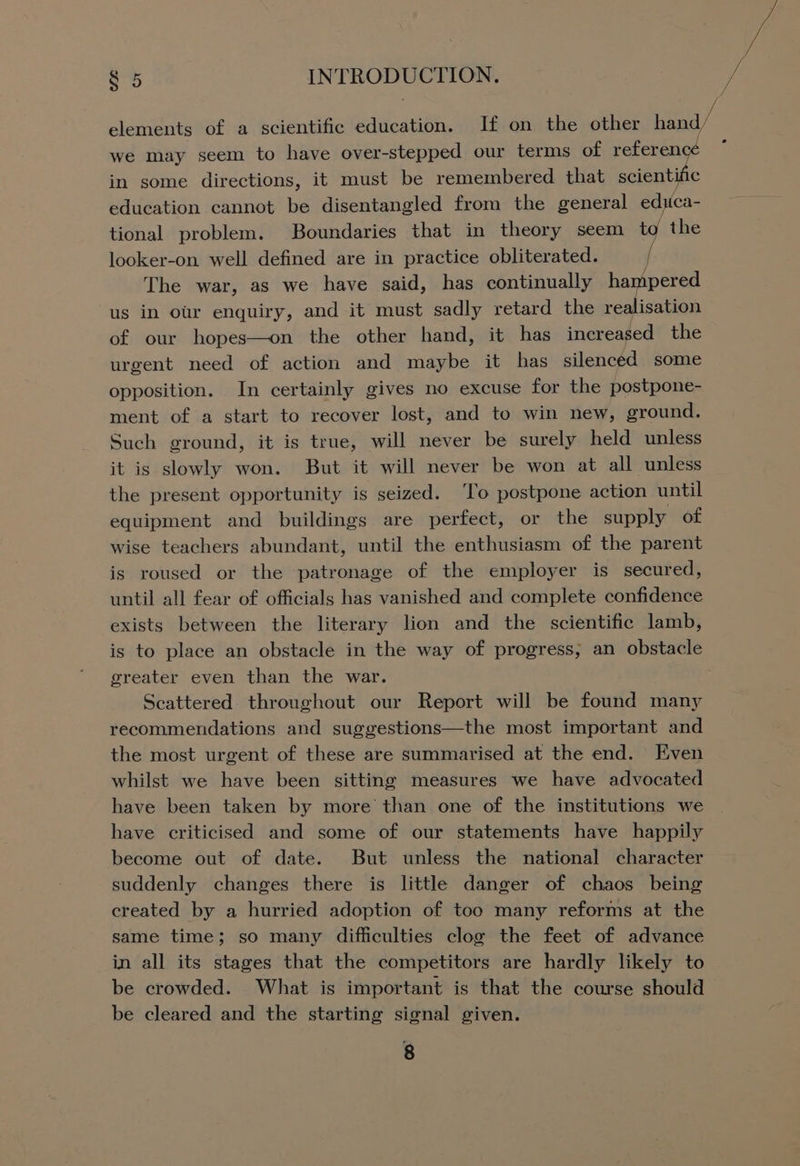 we may seem to have over-stepped our terms of referen in some directions, it must be remembered that scientific education cannot be disentangled from the general educa- tional problem. Boundaries that in theory seem to the looker-on well defined are in practice obliterated. / The war, as we have said, has continually hampered us in our enquiry, and it must sadly retard the realisation of our hopes—on the other hand, it has increased the urgent need of action and maybe it has silenced some opposition. In certainly gives no excuse for the postpone- ment of a start to recover lost, and to win new, ground. Such ground, it is true, will never be surely held unless it is slowly won. But it will never be won at all unless the present opportunity is seized. To postpone action until equipment and buildings are perfect, or the supply of wise teachers abundant, until the enthusiasm of the parent is roused or the patronage of the employer is secured, until all fear of officials has vanished and complete confidence exists between the literary lion and the scientific lamb, is to place an obstacle in the way of progress; an obstacle greater even than the war. Seattered throughout our Report will be found many recommendations and suggestions—the most important and the most urgent of these are summarised at the end. Even whilst we have been sitting measures we have advocated have been taken by more than one of the institutions we have criticised and some of our statements have happily become out of date. But unless the national character suddenly changes there is little danger of chaos being created by a hurried adoption of too many reforms at the same time; so many difficulties clog the feet of advance be crowded. What is important is that the course should be cleared and the starting signal given. “