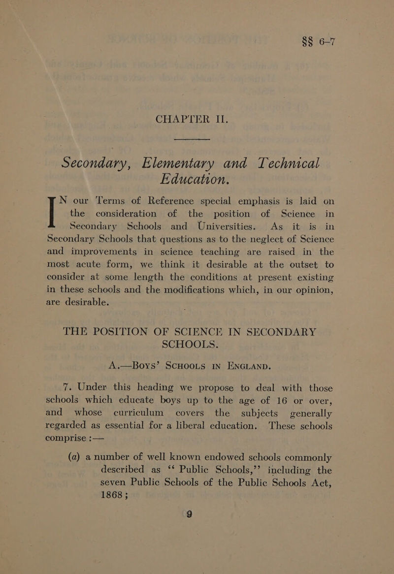 §§ 6-7 CHAPTER II. Secondary, Elementary and Technical Education. the consideration of the position of Science in Secondary Schools and Universities. As it is in Secondary Schools that questions as to the neglect of Science and improvements in science teaching are raised in the most acute form, we think it desirable at the outset to consider at some length the conditions at present existing in these schools and the modifications which, in our opinion, are desirable. | our Terms of Reference special emphasis is laid on THE POSITION OF SCIENCE IN SECONDARY SCHOOLS. A.—Boys’ SCHOOLS IN ENGLAND. 7. Under this heading we propose to deal with those schools which educate boys up to the age of 16 or over, and whose curriculum covers the subjects generally regarded as essential for a liberal education. These schools comprise :— (a) a number of well known endowed schools commonly described as ‘* Public Schools,’’ including the seven Public Schools of the Public Schools Act, 1868 ;