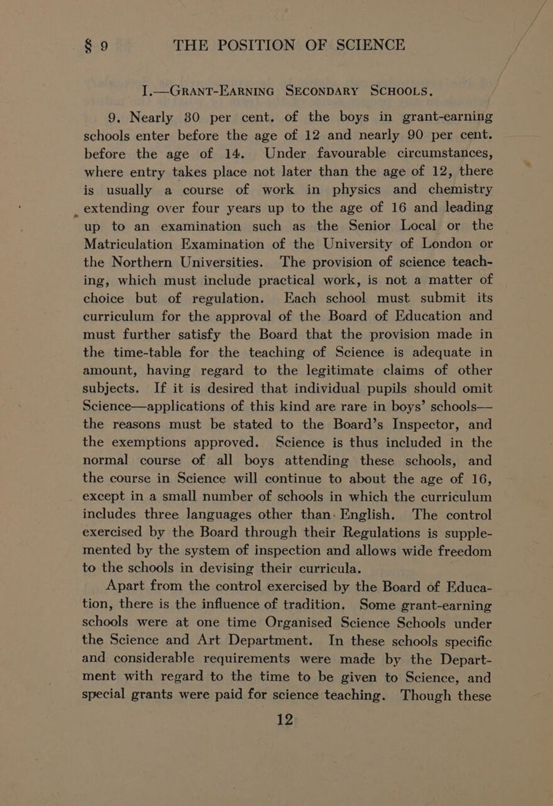 I.—GRANT-EARNING SECONDARY SCHOOLS. 9, Nearly 80 per cent. of the boys in grant-earning schools enter before the age of 12 and nearly 90 per cent. before the age of 14. Under favourable circumstances, where entry takes place not Jater than the age of 12, there is usually a course of work in physics and chemistry _ extending over four years up to the age of 16 and leading up to an examination such as the Senior Local or the Matriculation Examination of the University of London or the Northern Universities. The provision of science teach- ing, which must include practical work, is not a matter of choice but of regulation. Each school must submit its curriculum for the approval of the Board of Education and must further satisfy the Board that the provision made in the time-table for the teaching of Science is adequate in amount, having regard to the legitimate claims of other subjects. If it is desired that individual pupils should omit Science—applications of this kind are rare in boys’ schools— the reasons must be stated to the Board’s Inspector, and the exemptions approved. Science is thus included in the normal course of all boys attending these schools, and the course in Science will continue to about the age of 16, _ except in a small number of schools in which the curriculum includes three languages other than: English. The control exercised by the Board through their Regulations is supple- mented by the system of inspection and allows wide freedom to the schools in devising their curricula. Apart from the control exercised by the Board of Educa- tion, there is the influence of tradition. Some grant-earning schools were at one time Organised Science Schools under the Science and Art Department. In these schools specific and considerable requirements were made by the Depart- ment with regard to the time to be given to Science, and special grants were paid for science teaching. Though these