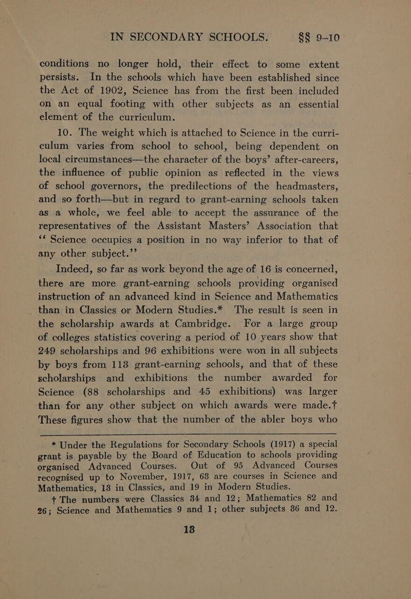 conditions no longer hold, their effect to some extent persists. In the schools which have been established since the Act of 1902, Science has from the first been included on an equal footing with other subjects as an essential element of the curriculum. 10. The weight which is attached to Science in the curri- culum varies from school to school, being dependent on local cireumstances—the character of the boys’ after-careers, the influence of public opinion as reflected in the views of school governors, the predilections of the headmasters, and so forth—but in regard to grant-earning schools taken as a whole, we feel able to accept the assurance of the representatives of the Assistant Masters’ Association that ** Science occupies a position in no way inferior to that of any other subject.’’ _ Indeed, so far as work beyond the age of 16 is concerned, there are more grant-earning schools providing organised instruction of an advanced kind in Science and Mathematics than in Classics or Modern Studies.* The result is seen in the scholarship awards at Cambridge. For a large group of colleges statistics covering a period of 10 years show that 249 scholarships and 96 exhibitions were won in all subjects by boys from 113 grant-earning schools, and that of these scholarships and exhibitions the number awarded for Science (88 scholarships and 45 exhibitions) was larger than for any other subject on which awards were made.f These figures show that the number of the abler boys who * Under the Regulations for Secondary Schools (1917) a special grant is payable by the Board of Education to schools providing organised Advanced Courses. Out of 95 Advanced Courses recognised up to November, 1917, 68 are courses in Science and Mathematics, 13 in Classics, and 19 in Modern Studies. + The numbers were Classics 34 and 12; Mathematics 82 and 26; Science and Mathematics 9 and 1; other subjects 86 and 12. 18