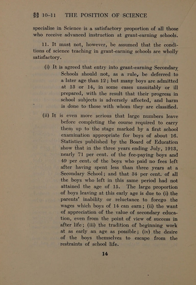 specialise in Science is a satisfactory proportion of all those who receive advanced instruction at grant-earning schools. 11. It must not, however, be assumed that the condi-— tions of science teaching in grant-earning schools are wholly satisfactory. (i) It is agreed that entry into grant-earning Secondary Schools should not, as a rule, be deferred to a later age than 12; but many boys are admitted at 18 or 14, in some cases unsuitably or ill prepared, with the result that their progress in school subjects is adversely affected, and harm is done to those with whom they are classified. (ii) It is even more serious that large numbers leave before completing the course required to carry them up to the stage marked by a first school examination appropriate for boys of about 16. Statistics published by the Board of Education show that in the three years ending July, 1913, nearly 71 per cent. of the fee-paying boys and 49 per cent. of the boys who paid no fees left after having spent less than three years at a Secondary School; and that 34 per cent. of all the boys who left in this same period had not attained the age of 15. The large proportion of boys leaving at this early age is due to (i) the parents’ inability or reluctance to forego the wages which boys of 14 can earn; (ii) the want of appreciation of the value of secondary educa- tion, even from the point of view of success in after life; (iii) the tradition of beginning work at as early an age as possible; (iv) the desire of the boys themselves to escape from the restraints of school life.