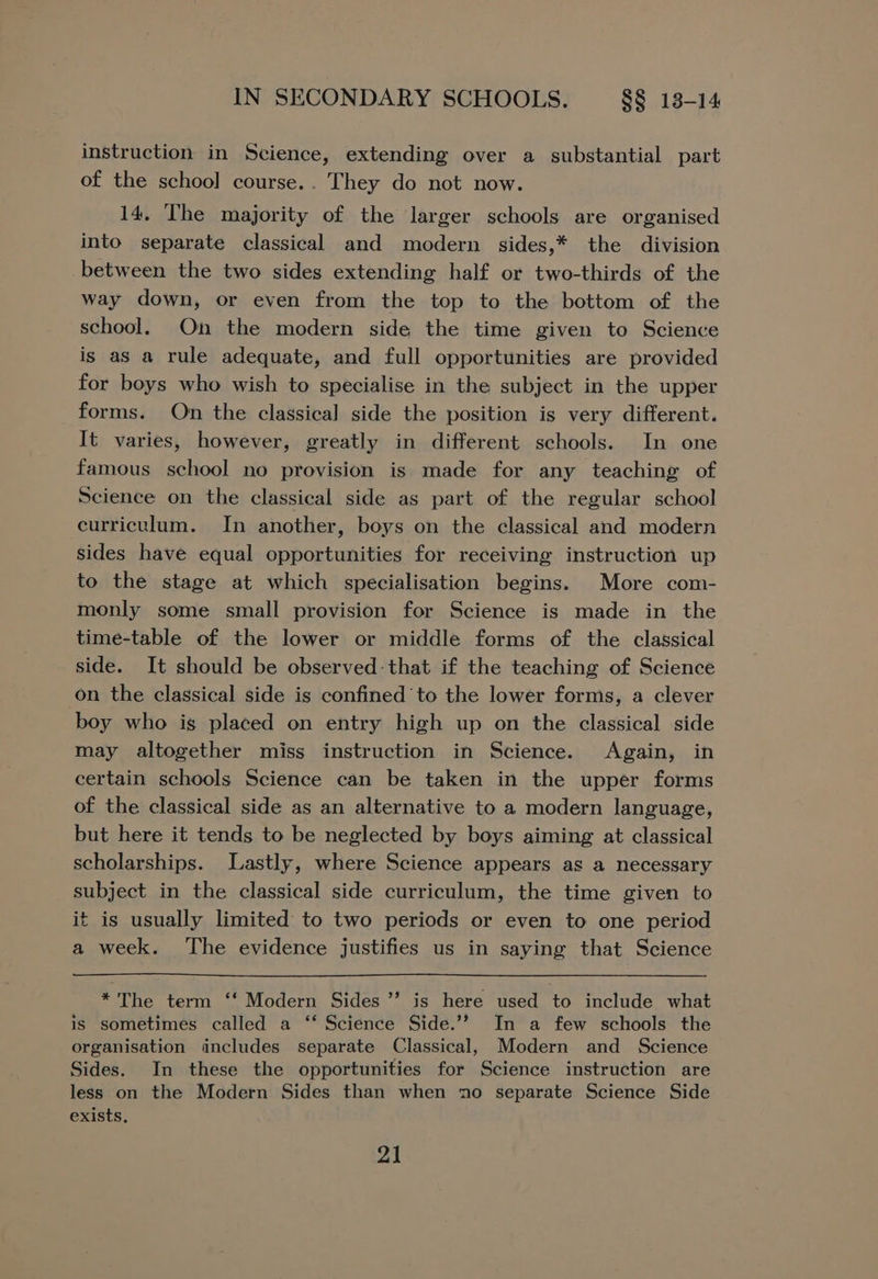 instruction in Science, extending over a substantial part of the school course.. They do not now. 14, The majority of the larger schools are organised into separate classical and modern sides,* the division between the two sides extending half or two-thirds of the way down, or even from the top to the bottom of the school. On the modern side the time given to Science is as a rule adequate, and full opportunities are provided for boys who wish to specialise in the subject in the upper forms. On the classical side the position is very different. It varies, however, greatly in different schools. In one famous school no provision is made for any teaching of Science on the classical side as part of the regular school curriculum. In another, boys on the classical and modern sides have equal opportunities for receiving instruction up to the stage at which specialisation begins. More com- monly some small provision for Science is made in the time-table of the lower or middle forms of the classical side. It should be observed: that if the teaching of Science on the classical side is confined to the lower forms, a clever boy who is placed on entry high up on the classical side may altogether miss instruction in Science. Again, in certain schools Science can be taken in the upper forms of the classical side as an alternative to a modern language, but here it tends to be neglected by boys aiming at classical scholarships. Lastly, where Science appears as a necessary subject in the classical side curriculum, the time given to it is usually limited to two periods or even to one period a week. The evidence justifies us in saying that Science *The term ‘‘ Modern Sides ’’ is here used to include what is sometimes called a ‘‘ Science Side.’”? In a few schools the organisation includes separate Classical, Modern and Science Sides. In these the opportunities for Science instruction are less on the Modern Sides than when no separate Science Side exists,