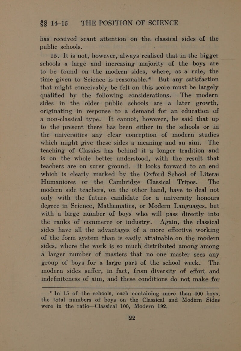 has received scant attention on the classical sides of the public schools. . schools a large and increasing majority of the boys are to be found on the modern sides, where, as a rule, the time given to Science is reasonable.* But any satisfaction that might conceivably be felt on this score must be largely qualified by the following considerations. The modern sides in the older public schools are a later growth, originating in response to a demand for an education of a non-classical type. It cannot, however, be said that up to the present there has been either in the schools or in the universities any clear conception of modern studies which might give these sides a meaning and an aim. The teaching of Classics has behind it a longer tradition and is on the whole better understood, with the result that teachers are on surer ground. It looks forward to an end which is clearly marked by the Oxford School of Liter Humaniores or the Cambridge Classical Tripos. The modern side teachers, on the other hand, have to deal not only with the future candidate for a university honours degree in Science, Mathematics, or Modern Languages, but with a large number of boys who. will pass directly into the ranks of commerce or industry. Again, the classical sides have all the advantages of a more effective working of the form system than is easily attainable on the modern sides, where the work is so much! distributed among among a larger number of masters that no one master sees any group of boys for a large part of the school week. The modern sides suffer, in fact, from diversity of effort and indefiniteness of aim, and these conditions do not, make for *In 15 of the schools, each containing more than 400 boys, the total numbers of boys on the Classical and Modern Sides were in the ratio—Classical 100, Modern 192.