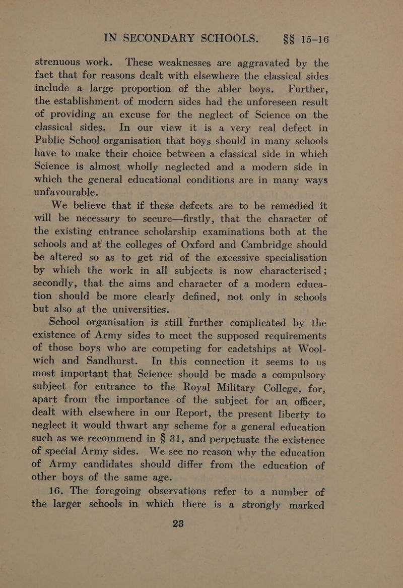 strenuous work. ‘These weaknesses are aggravated by the fact that for reasons dealt with elsewhere the classical sides include a large proportion of the abler boys. Further, the establishment of modern sides had the unforeseen result of providing an excuse for the neglect of Science on the classical sides. In our view it is a very real defect in Public School organisation that boys should in many schools have to make their choice between a classical side in which Science is almost wholly neglected and a modern side in which the general educational conditions are in many ways unfavourable. We believe that if these defects are to be remedied it will be necessary to secure—firstly, that the character of the existing entrance scholarship examinations both at the schools and at the colleges of Oxford and Cambridge should be altered so as to get rid of the excessive specialisation by which the work in all subjects is now characterised ; secondly, that the aims and character of a modern educa- tion should be more clearly defined, not only in schools but also at the universities. School organisation is still further complicated by the existence of Army sides to meet the supposed requirements of those boys who are competing for cadetships at Wool- wich and Sandhurst. In this connection it seems to us most important that Science should be made a compulsory subject for entrance to the Royal Military College, for, apart from the importance of the subject for an, officer, dealt with elsewhere in our Report, the present liberty to neglect it would thwart any scheme for a general education such as we recommend in § 31, and perpetuate the existence of special Army sides. We see no reason why the education of Army candidates should differ from the education of other boys of the same age. 16. The foregoing observations refer to a number of the larger schools in which there is a strongly marked
