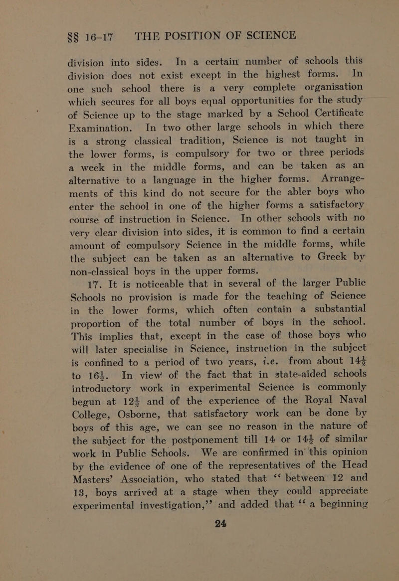 division into sides. In a certain’ number of schools this division does not exist except in the highest forms. In one such school there is a very complete organisation of Science up to the stage marked by a School Certificate Examination. In two other large schools in which there is a strong classical tradition, Science is not taught in the lower forms, is compulsory for two or three periods a week in the middle forms, and can be taken as an alternative to a language in the higher forms. Arrange- ments of this kind do not secure for the abler boys who enter the school in one of the higher forms a satisfactory course of instruction in Science. In other schools with no very clear division into sides, it is common to find a certain amount of compulsory Science in the middle forms, while the subject can be taken as an alternative to Greek by non-classical boys in the upper forms. 17. It is noticeable that in several of the larger Public Schools no provision is made for the teaching of Science in the lower forms, which often contain a substantial proportion of the total number of boys in the school. This implies that, except in the case of those boys who will later specialise in Science, instruction in the subject is confined to a period of two years, i.e. from about 143 to 164. In view of the fact that in state-aided schools introductory work in experimental Science is commonly begun at 124 and of the experience of the Royal Naval College, Osborne, that satisfactory work can be done by boys of this age, we can see no reason in the nature of the subject for the postponement till 14 or 143 of similar work in Public Schools. We are confirmed in’ this opinion by the evidence of one of the representatives of the Head Masters’ Association, who stated that ‘‘ between 12 and 13, boys arrived at a stage when they could appreciate experimental investigation,’? and added that ‘* a beginning
