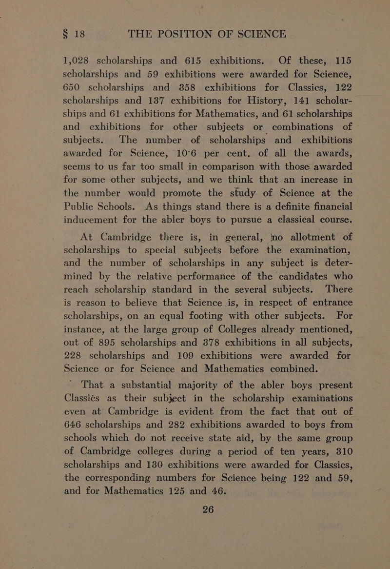 1,028 scholarships and 615 exhibitions. Of these, 115 scholarships and 59 exhibitions were awarded for Science, 650 scholarships and 358 exhibitions for Classics, 122 scholarships and 187 exhibitions for History, 141 scholar- — ships and 61 exhibitions for Mathematics, and 61 scholarships and exhibitions for other subjects or combinations of subjects. ‘The number of scholarships and_ exhibitions awarded for Science, 10°6 per cent. of all the awards, seems to us far too small in comparison with those awarded for some other subjects, and we think that an increase in the number would promote the study of Science at the Public Schools. As things stand there is a definite financial inducement for the abler boys to pursue a classical course. At Cambridge there is, in general, no allotment of scholarships to special subjects before the examination, and the number of scholarships in any subject is deter- mined by the relative performance of the candidates who reach scholarship standard in the several subjects. There is reason to believe that Science is, in respect of entrance scholarships, on an equal footing with other subjects. For instance, at the large group of Colleges already mentioned, out of 895 scholarships and 378 exhibitions in all subjects, 228 scholarships and 109 exhibitions were awarded for Science or for Science and Mathematics combined. That a substantial majority of the abler boys present Classics as their subject in the scholarship examinations even at Cambridge is evident from the fact that out of 646 scholarships and 282 exhibitions awarded to boys from schools which do not receive state aid, by the same group of Cambridge colleges during a period of ten years, 810 scholarships and 180 exhibitions were awarded for Classics, the corresponding numbers for Science being 122 and 59, and for Mathematics 125 and 46.