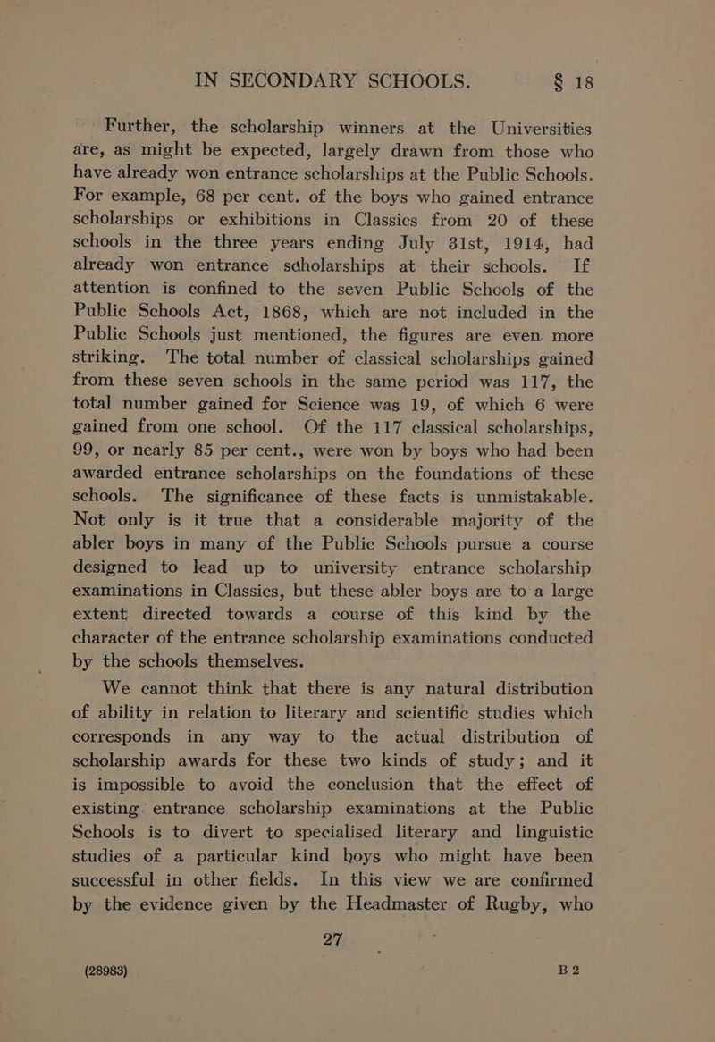 Further, the scholarship winners at the Universities are, as might be expected, largely drawn from those who have already won entrance scholarships at the Public Schools. For example, 68 per cent. of the boys who gained entrance scholarships or exhibitions in Classics from 20 of these schools in the three years ending July 81st, 1914, had already won entrance sdholarships at their schools. If attention is confined to the seven Public Schools of the Public Schools Act, 1868, which are not included in the Public Schools just mentioned, the figures are even. more striking. The total number of classical scholarships gained from these seven schools in the same period was 117, the total number gained for Science was 19, of which 6 were gained from one school. Of the 117 classical scholarships, 99, or nearly 85 per cent., were won by boys who had been awarded entrance scholarships on the foundations of these schools. The significance of these facts is unmistakable. Not only is it true that a considerable majority of the abler boys in many of the Public Schools pursue a course designed to lead up to university entrance scholarship examinations in Classics, but these abler boys are to a large extent directed towards a course of this kind by the character of the entrance scholarship examinations conducted by the schools themselves. We cannot think that there is any natural distribution of ability in relation to literary and scientific studies which corresponds in any way to the actual distribution of scholarship awards for these two kinds of study; and it is impossible to avoid the conclusion that the effect of existing. entrance scholarship examinations at the Public Schools is to divert to specialised literary and _ linguistic studies of a particular kind hoys who might have been successful in other fields. In this view we are confirmed by the evidence given by the Headmaster of Rugby, who 27