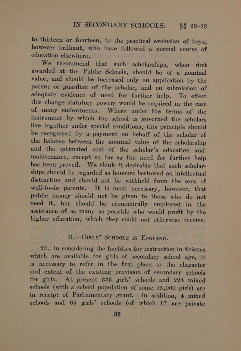 to thirteen or fourteen, to the practical exclusion of boys, however brilliant, who have followed a normal course of education elsewhere. We recommend that such scholarships, when first - awarded at the Public Schools, should be of a nominal value, and should be increased only on application by the parent or guardian of the scholar, and on submission of adequate evidence of need for further help. To effect this change statutory powers would be required in the case of many endowments. Where under the terms of the instrument by which the school is governed the scholars live together under special conditions, this principle should be recognised by a payment on behalf of the scholar of the balance between the nominal value of the scholarship and the estimated cost of the scholar’s education and _ Inaintenance, except so far as the need for further help has been proved. We think it desirable that such scholar- ships should be regarded as honours bestowed on intellectual distinction and should not be withheld from the sons of well-to-do parents. It is most necessary, however, that public money should not be given to those who do not need it, but should be economically employed in the assistance of as many as possible who would profit by the higher education, which they could not otherwise receive. B.—G1rxts’ ScHoors IN ENGLAND. 23. In considering the facilities for instruction in Science which are available for girls of secondary school age, it is necessary to refer in the first place to the character and extent of the existing provision of secondary schools for girls. At present 383 girls’ schools and 224 mixed schools (with a school population of some 95,000 girls) are in receipt of Parliamentary grant. In addition, 4 mixed schools and 65 girls’ schools (of which 17 are private