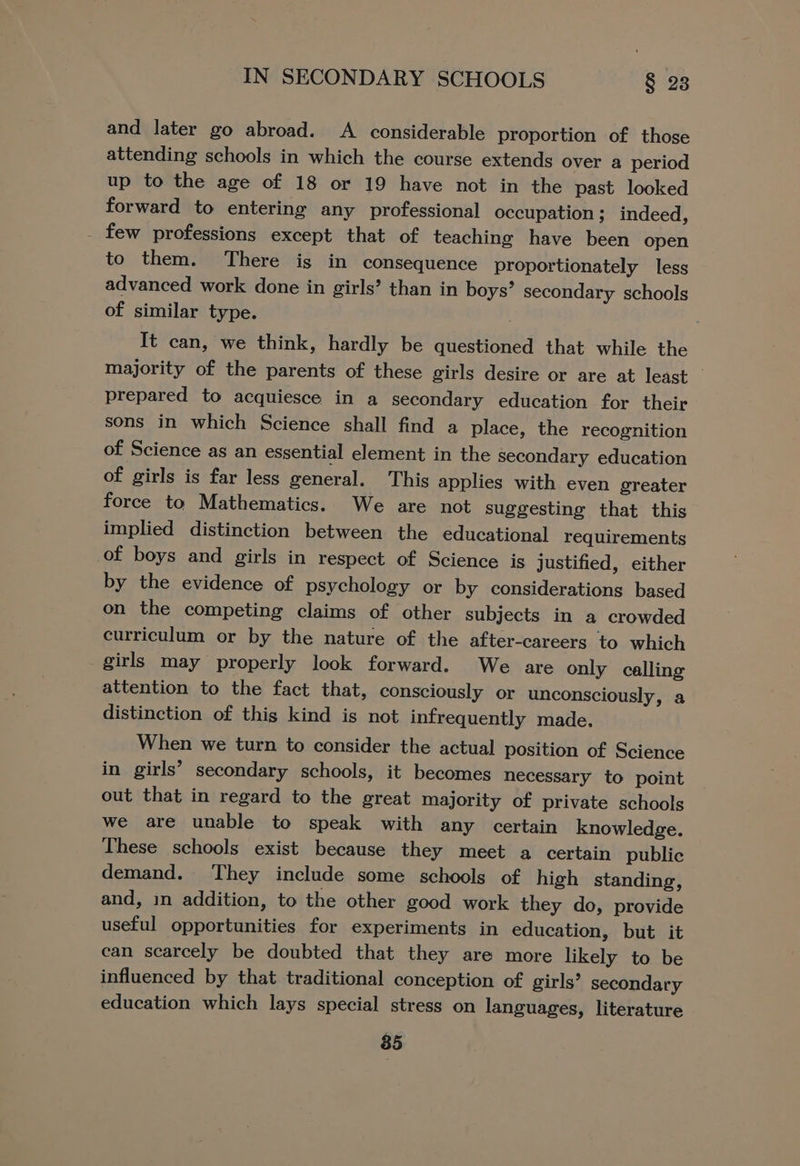 and later go abroad. A _ considerable proportion of those attending schools in which the course extends over a period up to the age of 18 or 19 have not in the past looked forward to entering any professional occupation; indeed, _ few professions except that of teaching have been open to them. There is in consequence proportionately less advanced work done in girls’ than in boys’ secondary schools of similar type. It can, we think, hardly be questioned that while the majority of the parents of these girls desire or are at least — prepared to acquiesce in a secondary education for their sons in which Science shall find a place, the recognition of Science as an essential element in the secondary education of girls is far less general. This applies with even greater force to Mathematics. We are not suggesting that this implied distinction between the educational requirements of boys and girls in respect of Science is justified, either by the evidence of psychology or by considerations based on the competing claims of other subjects in a crowded curriculum or by the nature of the after-careers to which girls may properly look forward. We are only calling attention to the fact that, consciously or unconsciously, a distinction of thig kind is not infrequently made. When we turn to consider the actual position of Science in girls’ secondary schools, it becomes necessary to point out that in regard to the great majority of private schools we are unable to speak with any certain knowledge. These schools exist because they meet a certain public demand. They include some schools of high standing, and, in addition, to the other good work they do, provide useful opportunities for experiments in education, but it can scarcely be doubted that they are more likely to be influenced by that traditional conception of girls? secondary education which lays special stress on languages, literature