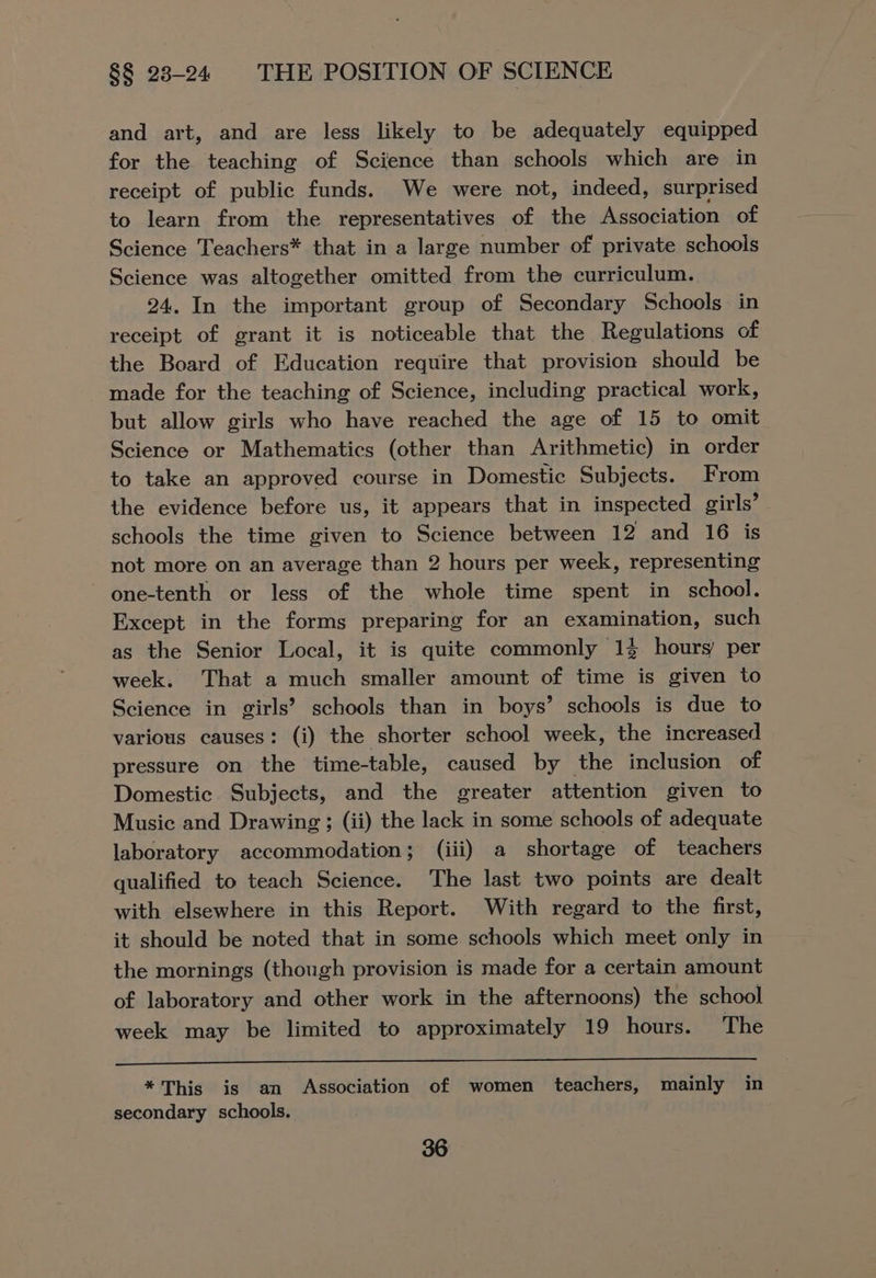 and art, and are less likely to be adequately equipped for the teaching of Science than schools which are in receipt of public funds. We were not, indeed, surprised to learn from the representatives of the Association of Science Teachers* that in a large number of private schools Science was altogether omitted from the curriculum. 24. In the important group of Secondary Schools in receipt of grant it is noticeable that the Regulations of the Board of Education require that provision should be made for the teaching of Science, including practical work, but allow girls who have reached the age of 15 to omit Science or Mathematics (other than Arithmetic) in order to take an approved course in Domestic Subjects. From the evidence before us, it appears that in inspected girls’ schools the time given to Science between 12 and 16 is not more on an average than 2 hours per week, representing one-tenth or less of the whole time spent in school. Except in the forms preparing for an examination, such as the Senior Local, it is quite commonly 13 hours’ per week. That a much smaller amount of time is given to Science in girls’? schools than in boys’ schools is due to various causes: (i) the shorter school week, the increased pressure on the time-table, caused by the inclusion of Domestic Subjects, and the greater attention given to Music and Drawing; (ii) the lack in some schools of adequate laboratory accommodation; (iii) a shortage of teachers qualified to teach Science. The last two points are dealt with elsewhere in this Report. With regard to the first, it should be noted that in some schools which meet only in the mornings (though provision is made for a certain amount of laboratory and other work in the afternoons) the school week may be limited to approximately 19 hours. The * This is an Association of women teachers, mainly in secondary schools.