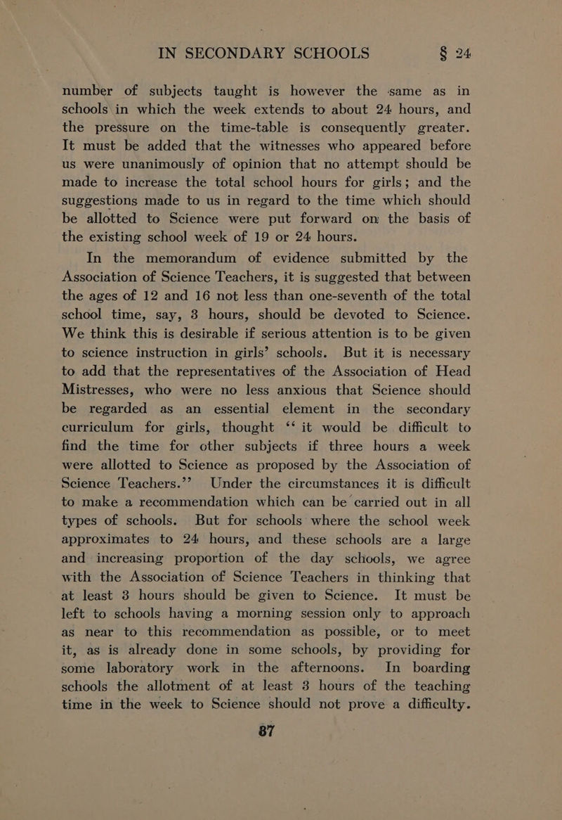 number of subjects taught is however the same as in schools in which the week extends to about 24 hours, and the pressure on the time-table is consequently greater. It must be added that the witnesses who appeared before us were unanimously of opinion that no attempt should be made to increase the total school hours for girls; and the suggestions made to us in regard to the time which should be allotted to Science were put forward on the basis of the existing school week of 19 or 24 hours. In the memorandum of evidence submitted by the Association of Science Teachers, it is suggested that between the ages of 12 and 16 not less than one-seventh of the total school time, say, 3 hours, should be devoted to Science. We think this is desirable if serious attention is to be given to science instruction in girls’ schools. But it is necessary to add that the representatives of the Association of Head Mistresses, who were no less anxious that Science should be regarded as an essential element in the secondary curriculum for girls, thought ‘‘ it would be difficult to find the time for other subjects if three hours a week were allotted to Science as proposed by the Association of Science Teachers.’’ Under the circumstances it is difficult to make a recommendation which can be carried out in all types of schools. But for schools: where the school week approximates to 24 hours, and these schools are a large and increasing proportion of the day schools, we agree with the Association of Science Teachers in thinking that at least 3 hours should be given to Science. It must be left to schools having a morning session only to approach as near to this recommendation as possible, or to meet it, as is already done in some schools, by providing for some laboratory work in the afternoons. In_ boarding schools the allotment of at least 3 hours of the teaching time in the week to Science should not prove a difficulty.