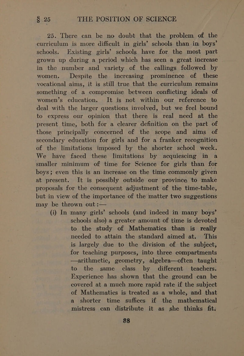 25. There can be no doubt that the problem of the curriculum is more difficult in girls’ schools than im boys’ schools. Existing girls’ schools have for the most part grown up during a period which has seen a great increase _ in the number and variety of the callings followed by women. Despite the increasing prominence of these vocational aims, it is still true that the curriculum remains something of a compromise between conflicting ideals of women’s education. It is not within our reference to deal with the larger questions involved, but we feel bound to express our opinion that there is real need at the present time, both for a clearer definition on the part of those principally concerned of the scope and aims of secondary education for girls and for a franker recognition of the limitations imposed by the shorter school week. We have faced these limitations by acquiescing in a smaller minimum of time for Science for girls than for boys; even this is an increase on the time commonly given at present. It is possibly outside our province, to make proposals for the consequent adjustment of the time-table, but in view of the importance of the matter two suggestions may be thrown out :— . (i) In many girls’ schools (and indeed in many boys’ schools also) a greater amount of time is devoted to the study of Mathematics than is really needed to attain the standard aimed at. This is largely due to the division of the subject, for teaching purposes, into three compartments —arithmetic, geometry, algebra—-often taught ~ to the same class by different teachers. Experience has shown that the ground can be covered at a much more rapid rate if the subject of Mathematics is treated as a whole, and that a shorter time suffices if the mathematical mistress can distribute it as she thinks fit.
