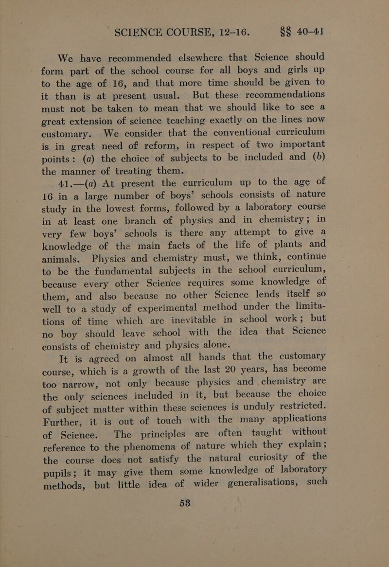 We have recommended elsewhere that Science should form part of the school course for all boys and girls up to the age of 16, and that more time should be given to it than is at present usual. But these recommendations must not be taken to mean that we should like to see a great extension of science teaching exactly on the lines now customary. We consider that the conventional curriculum is in great need of reform, in respect of two important points: (a) the choice of subjects to be included and (b) the manner of treating them. 41.—(a) At present the curriculum up to the age of 16 in a large number of boys’ schools consists of nature study in the lowest forms, followed by a laboratory course in at least one branch of physics and in chemistry; in very few boys’ schools is there any attempt to give a knowledge of the main facts of the life of plants and animals. Physics and chemistry must, we think, continue to be the fundamental subjects in the school curriculum, because every other Science requires some knowledge of them, and also because no other Science lends itself so well to a study of experimental method under the limita- tions of time which are inevitable in school work ; but no boy should leave school with the idea that Science consists of chemistry and physics alone. It is agreed on almost all hands that the customary course, which is a growth of the last 20 years, has become too narrow, not only because physics and chemistry are the only sciences included in it, but because the choice of subject matter within these sciences is unduly restricted. Further, it is out of touch with the many applications of Science. The principles are often taught without reference to the phenomena of nature which they explain; the course does not satisfy the natural curiosity of the pupils; it may give them some knowledge of laboratory methods, but little idea of wider generalisations, such 58