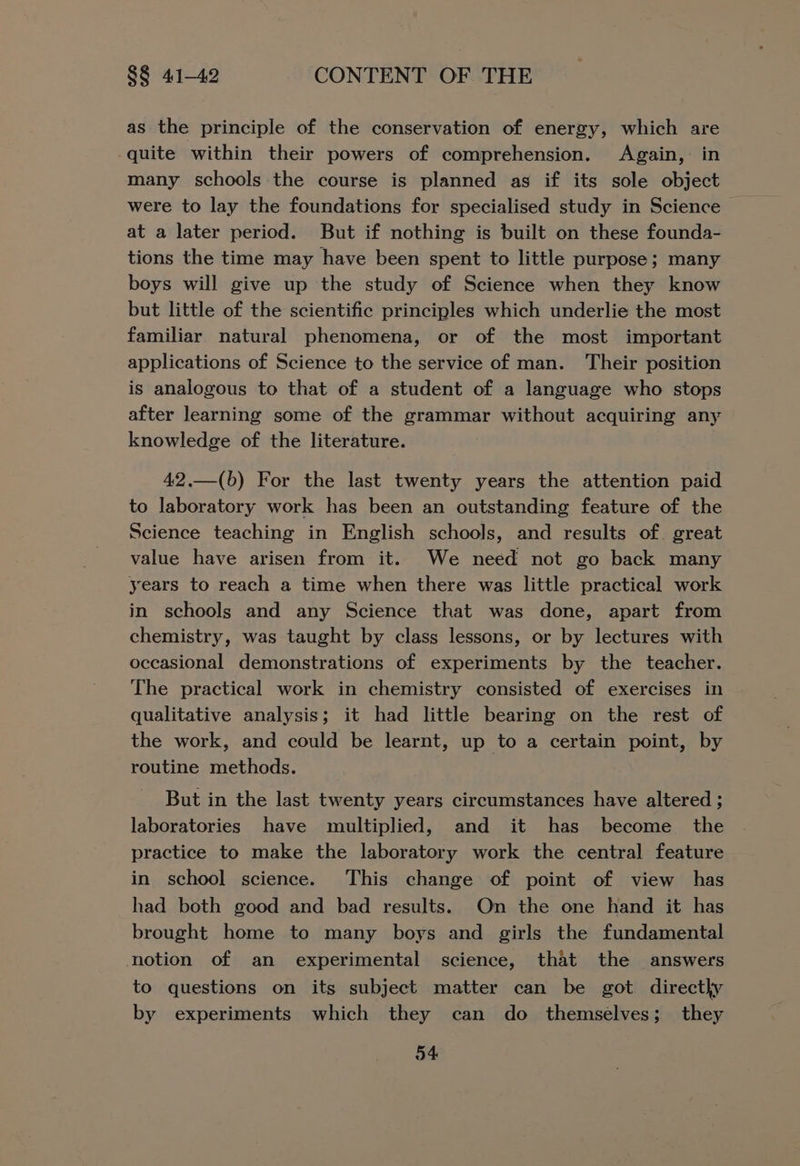 as the principle of the conservation of energy, which are quite within their powers of comprehension. Again, in many schools the course is planned as if its sole object were to lay the foundations for specialised study in Science © at a later period. But if nothing is built on these founda- tions the time may have been spent to little purpose; many boys will give up the study of Science when they know but little of the scientific principles which underlie the most familiar natural phenomena, or of the most important applications of Science to the service of man. Their position is analogous to that of a student of a language who stops after learning some of the grammar without acquiring any knowledge of the literature. 42,.—(b) For the last twenty years the attention paid to laboratory work has been an outstanding feature of the Science teaching in English schools, and results of. great value have arisen from it. We need not go back many years to reach a time when there was little practical work in schools and any Science that was done, apart from chemistry, was taught by class lessons, or by lectures with occasional demonstrations of experiments by the teacher. The practical work in chemistry consisted of exercises in qualitative analysis; it had little bearing on the rest of the work, and could be learnt, up to a certain point, by routine methods. But in the last twenty years circumstances have altered ; laboratories have multiplied, and it has become the practice to make the laboratory work the central feature in school science. This change of point of view has had both good and bad results. On the one hand it has brought home to many boys and girls the fundamental notion of an experimental science, that the answers to questions on its subject matter can be got directly by experiments which they can do themselves; they o4
