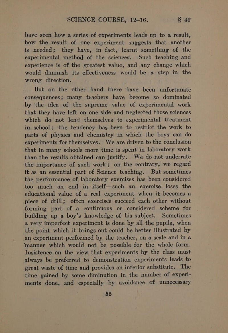 have seen how a series of experiments leads up to a result, how the result of one experiment suggests that another is needed; they have, in fact, learnt something of the experimental method of the sciences. Such teaching and experience is of the greatest value, and any change which would diminish its effectiveness would be a step in the wrong direction. But on the other hand there have been unfortunate consequences; many teachers have become so dominated by the idea of the supreme value of experimental work that they have left on one side and neglected those sciences which do not lend themselves to experimental treatment in school; the tendency hag been to restrict the work to parts of physics and chemistry in which the boys can do experiments for themselves. We are driven to the conclusion that in many schools more time is spent in laboratory work than the results obtained can justify. We do not underrate the importance of such work; on the contrary, we regard it as an essential part of Science teaching. But sometimes the performance of laboratory exercises has been considered too much an end in itself—such an exercise loses the educational value of a real experiment when it becomes a piece of drill; often exercises succeed each other without forming part of a continuous or considered scheme for building up a boy’s knowledge of his subject. Sometimes a very imperfect experiment is done by all the pupils, when the point which it brings out could be better illustrated by an experiment performed by the teacher, on a scale and in a ‘manner which would not be possible for the whole form. Insistence on the view that experiments by the class must always be preferred to demonstration experiments leads to great waste of time and provides an inferior substitute. The time gained by some diminution in the number of experi- ments done, and especially by avoidance of unnecessary