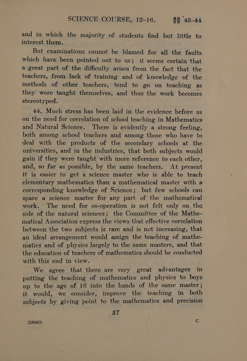 and in which the majority of students find but little to interest them. But examinations cannot be blamed for all the faults which have been pointed out to us; it seems certain that a great part of the difficulty arises from the fact that the teachers, from lack of training and of knowledge of the methods of other teachers, tend to go on teaching as they were taught themselves, and thus the work becomes stereotyped. 44, Much stress has been laid in the evidence before us on the need for correlation of school teaching in Mathematics and Natural Science. There is evidently a strong feeling, both among school teachers and among those who have to deal with the products of the secondary schools at the universities, and in the industries, that both subjects would gain if they were taught with more reference to each other, and, so far as possible, by the same teachers. At present it is easier to get a science master who is able to teach elementary mathematics than a mathematical master with @ corresponding knowledge of Science; but few schools can spare a science master for any part of the mathematical work. The need for co-operation is not felt only on the side of the natural sciences; the Committee of the Mathe- matical Association express the views that effective correlation between the two subjects is rare and is not increasing, that an ideal arrangement would assign the teaching of mathe- matics and of physics largely to the same masters, and that the education of teachers of mathematics should be conducted with this end in view. We agree that there are very great advantages in putting the teaching of mathematics and physics to boys up to the age of 16 into the hands of the same master; it would, .we consider, improve the teaching in both subjects by giving point to the mathematics and precision 57 (28983) .