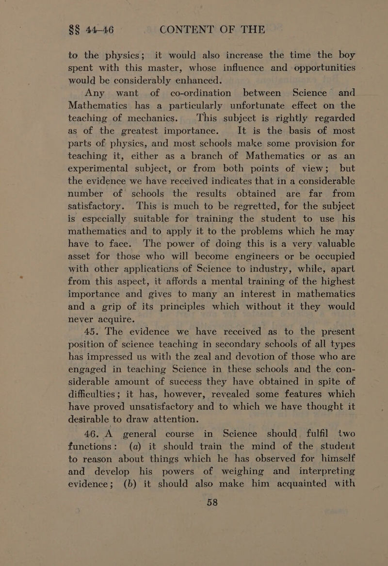 to the physics; it would also increase the time the boy spent with this master, whose influence and opportunities - would be considerably enhanced. Any want of co-ordination between Science’ and_ Mathematics has a particularly unfortunate effect on the teaching of mechanics. This subject is rightly regarded as of the greatest importance. It is the basis of most parts of physics, and most schools make some provision for teaching it, either as a branch of Mathematics or as an experimental subject, or from both points of view; but the evidence we have received indicates that in a considerable number of schools the results obtained are far from satisfactory. This is much to be regretted, for the subject is especially suitable for training the student to use his mathematics and to apply it to the problems which he may have to face. The power of doing this is a very valuable asset for those who will become engineers or be occupied with other applications of Science to industry, while, apart from this aspect, it affords a mental training of the highest importance and gives to many an interest in mathematics and a grip of its principles which without it they would never acquire. 45. The evidence we have received as to the present position of science teaching in secondary schools of all types has impressed us with the zeal and devotion of those who are engaged in teaching Science in these schools and the con- siderable amount of success they have obtained in spite of difficulties; it has, however, revealed some features which have proved unsatisfactory and to which we have thought it desirable to draw attention. 46. A general course in Science should. fulfil two functions: (a) it should train the mind of the student to reason about things which he has observed for himself and develop his powers of weighing and _ interpreting evidence; (b) it should also make him acquainted with