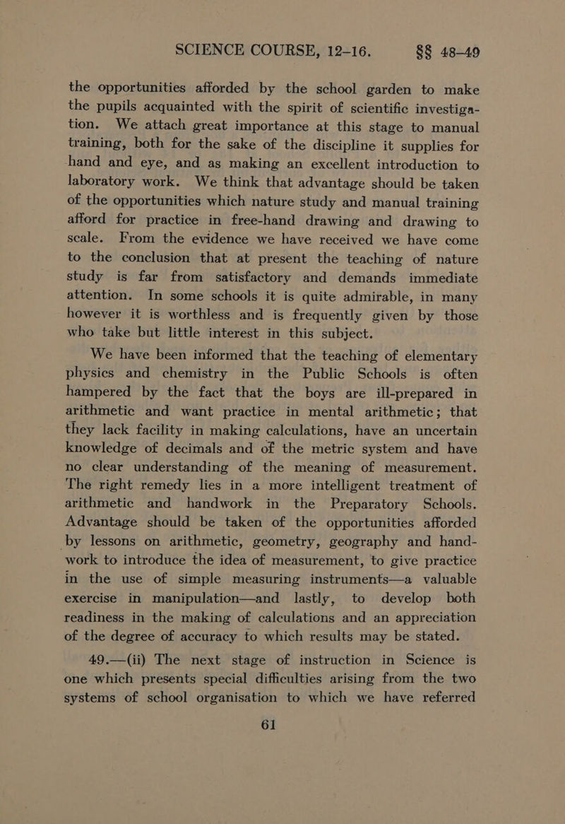 the opportunities afforded by the school garden to make the pupils acquainted with the spirit of scientific investiga- tion. We attach great importance at this stage to manual training, both for the sake of the discipline it supplies for -hand and eye, and as making an excellent introduction to laboratory work. We think that advantage should be taken of the opportunities which nature study and manual training afford for practice in free-hand drawing and drawing to scale. From the evidence we have received we have come to the conclusion that at present the teaching of nature study is far from satisfactory and demands immediate attention. In some schools it is quite admirable, in many however it is worthless and is frequently given by those who take but little interest in this subject. We have been informed that the teaching of elementary physics and chemistry in the Public Schools is often hampered by the fact that the boys are ill-prepared in arithmetic and want practice in mental arithmetic; that they lack facility in making calculations, have an uncertain knowledge of decimals and of the metric system and have no clear understanding of the meaning of measurement. The right remedy lies in a more intelligent treatment of arithmetic and handwork in the Preparatory Schools. Advantage should be taken of the opportunities afforded by lessons on arithmetic, geometry, geography and hand- work to introduce the idea of measurement, to give practice in the use of simple measuring instruments—a valuable exercise in manipulation—and lastly, to develop both readiness in the making of calculations and an appreciation of the degree of accuracy to which results may be stated. 49.—(ii) The next stage of instruction in Science is one which presents special difficulties arising from the two systems of school organisation to which we have referred
