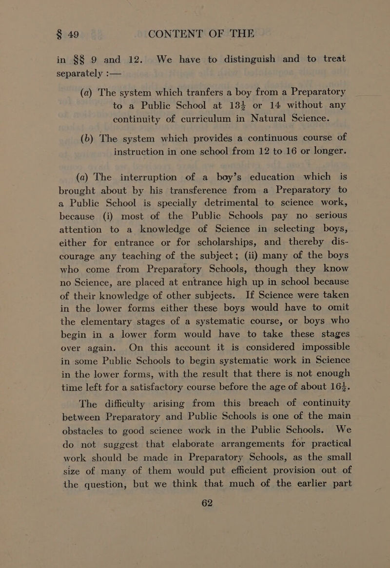 in §8 9 and 12. We have to distinguish and to treat separately :— (a) The system which tranfers a boy from a Preparatory to a Public School at 184 or 14 without any continuity of curriculum in Natural Science. (b) The system which provides a continuous course of instruction in one school from 12 to 16 or longer. (a) The interruption of a boy’s education which is brought about by his transference from a Preparatory to a Public School is specially detrimental to science work, because (i) most of the Public Schools pay no serious attention to a knowledge of Science in selecting boys, either for entrance or for scholarships, and thereby dis- courage any teaching of the subject; (ii) many of the boys who come from Preparatory Schools, though they know no Science, are placed at entrance high up in school because of their knowledge of other subjects. If Science were taken in the lower forms either these boys would have to omit the elementary stages of a systematic course, or boys who begin in a lower form would have to take these stages over again. On this account it is considered impossible in some Public Schools to begin systematic work in Science in the lower forms, with the result that there is not enough time left for a satisfactory course before the age of about 162. The difficulty arising from this breach of continuity between Preparatory and Public Schools is one of the main obstacles to good science work in the Public Schools. We do not suggest that elaborate arrangements for practical work should be made in Preparatory Schools, as the small size of many of them would put efficient provision out of the question, but we think that much of the earlier part
