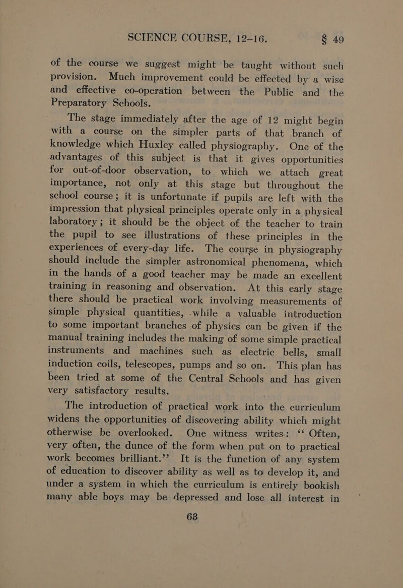 of the course we suggest might be taught without such provision. Much improvement could be effected by a wise and effective co-operation between the Public and the Preparatory Schools. The stage immediately after the age of 12 might begin with a course on the simpler parts of that branch of knowledge which Huxley called physiography. One of the advantages of this subject is that it gives opportunities for out-of-door observation, to which we attach great importance, not only at this stage but throughout the school course; it is unfortunate if pupils are left with the impression that physical principles operate only in a physical laboratory ; it should be the object of the teacher to train the pupil to see illustrations of these principles in the experiences of every-day life. The course in physiography should include the simpler astronomical phenomena, which in the hands of a good teacher may be made an excellent training in reasoning and observation. At this early stage there should be practical work involving measurements of simple physical quantities, while a valuable introduction to some important branches of physics can be given if the manual training includes the making of some simple practical instruments and machines such as electric bells, small induction coils, telescopes, pumps and so on. This plan has been tried at some of the Central Schools and has given very satisfactory results. The introduction of practical work into the curriculum widens the opportunities of discovering ability which might otherwise be overlooked. One witness writes: “ Often, very often, the dunce of the form when put on to practical work becomes brilliant.’’ It is the function of any system of education to discover ability as well as to develop it, and under a system in which the curriculum is entirely bookish many able boys may be depressed and lose all interest in