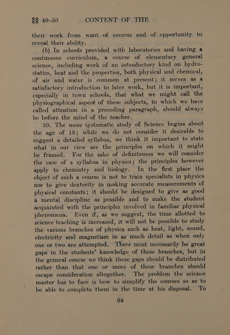 their work from want of success and of opportunity to reveal their ability. (b) In schools provided with laboratories and having a continuous curriculum, a course of elementary general science, including work of an introductory kind on hydro- statics, heat and the properties, both physical and chemical, of air and water is common at present; it serves as a satisfactory introduction to later work, but it is important, especially in town schools, that what we might call the physiographical aspect of these subjects, to which we have called attention in a preceding paragraph, should always be before the mind of the teacher. . 50. The more systematic study of Science begins about the age of 13; while we do not consider it desirable to suggest a detailed syllabus, we think it important to state what in our view are the principles on which it might be framed. For the sake of definiteness we will consider the case of a syllabus in physics; the principles however apply to chemistry and biology. In the first place the object of such a course is not to train specialists in physics nor to give dexterity in making accurate measurements of physical constants; it should be designed to give as good a mental discipline as possible and to make the student acquainted with the principles involved in familiar physical phenomena. Even if, as we suggest, the time allotted to science teaching is increased, it will not be possible to study the various branches of physics such as heat, light, sound, electricity and magnetism in as much detail as when only one or two are attempted. There must necessarily be great gaps in the students’ knowledge of these branches, but in the general course we think these gaps should be distributed rather than that one or more of these branches should escape consideration altogether. The problem the science master has to face is how to simplify the courses so as to be able to complete them in the time at his disposal. To